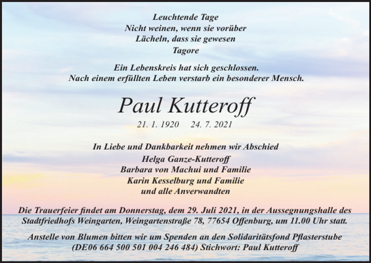 <p>Leuchtende Tage<br />Nicht weinen, wenn sie vorüber<br />Lächeln, dass sie gewesen<br />Tagore<br />Ein Lebenskreis hat sich geschlossen.<br />Nach einem erfüllten Leben verstarb ein besonderer Mensch.</p><p>Paul Kutteroff<br />21. 1. 1920</p><p>24. 7. 2021</p><p>In Liebe und Dankbarkeit nehmen wir Abschied<br />Helga Ganze-Kutteroff<br />Barbara von Machui und Familie<br />Karin Kesselburg und Familie<br />und alle Anverwandten<br />Die Trauerfeier findet am Donnerstag, dem 29. Juli 2021, in der Aussegnungshalle des<br />Stadtfriedhofs Weingarten, Weingartenstraße 78, 77654 Offenburg, um 11.00 Uhr statt.<br />Anstelle von Blumen bitten wir um Spenden an den Solidaritätsfond Pflasterstube<br />(DE064 500 501 004 246 484) Stichwort: Paul Kutteroff</p>