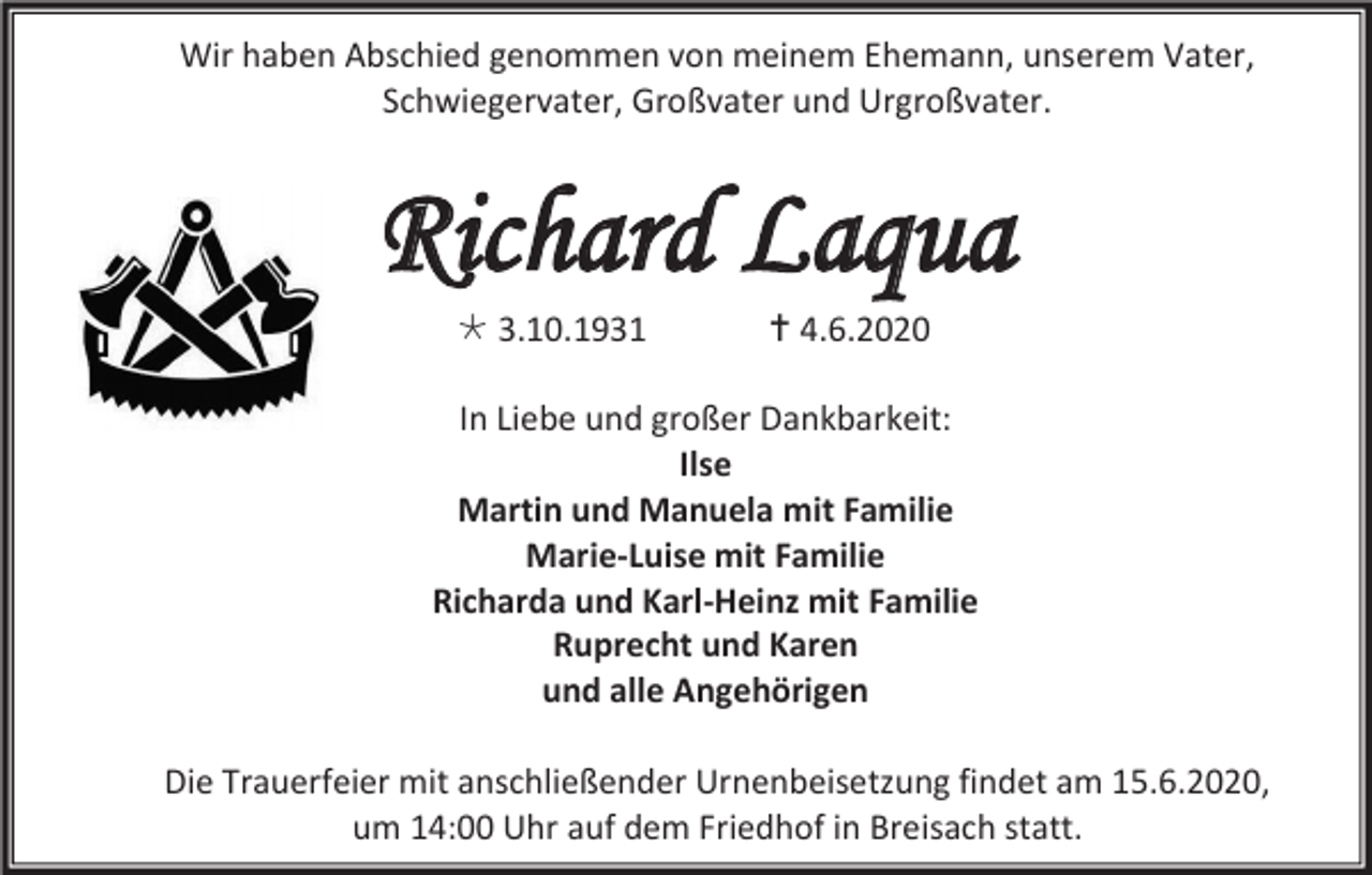 <p>Wir haben Abschied genommen von meinem Ehemann, unserem Vater,<br />Schwiegervater, Großvater und Urgroßvater.</p>
<p>Richard Laqua<br />* 3.10.1931</p>
<p>† 4.6.2020</p>
<p>In Liebe und großer Dankbarkeit:<br />Ilse<br />Martin und Manuela mit Familie<br />Marie-Luise mit Familie<br />Richarda und Karl-Heinz mit Familie<br />Ruprecht und Karen<br />und alle Angehörigen<br />Die Trauerfeier mit anschließender Urnenbeisetzung findet am 15.6.2020,<br />um 14:00 Uhr auf dem Friedhof in Breisach statt.</p>
