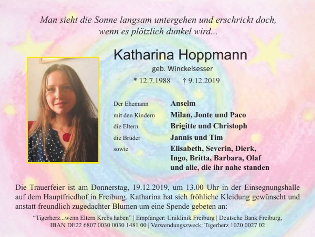 <p>Man sieht die Sonne langsam untergehen und erschrickt doch,<br />wenn es plötzlich dunkel wird...</p><p>Katharina Hoppmann<br />geb. Winckelsesser<br />* 12.7.1988<br />Der Ehemann<br />mit den Kindern<br />die Eltern<br />die Brüder<br />sowie</p><p>† 9.12.2019</p><p>Anselm<br />Milan, Jonte und Paco<br />Brigitte und Christoph<br />Jannis und Tim<br />Elisabeth, Severin, Dierk,<br />Ingo, Britta, Barbara, Olaf<br />und alle, die ihr nahe standen</p><p>Die Trauerfeier ist am Donnerstag, 19.12.2019, um 13.00 Uhr in der Einsegnungshalle<br />auf dem Hauptfriedhof in Freiburg. Katharina hat sich fröhliche Kleidung gewünscht und<br />anstatt freundlich zugedachter Blumen um eine Spende gebeten an:<br />“Tigerherz...wenn Eltern Krebs haben” | Empfänger: Uniklinik Freiburg | Deutsche Bank Freiburg,<br />IBAN DE22 6807 1481 00 | Verwendungszweck: Tigerherz 102027 02</p>