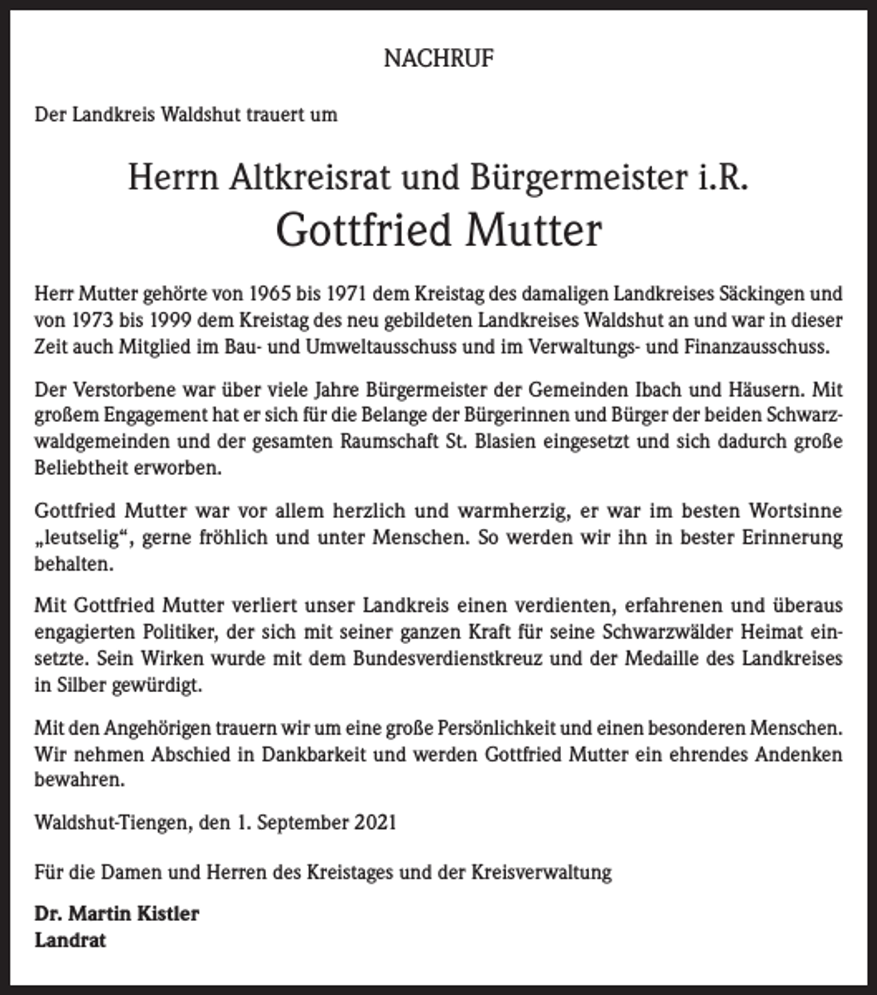 <p>NACHRUF<br />Der Landkreis Waldshut trauert um</p><p>Herrn Altkreisrat und Bürgermeister i.R.</p><p>Gottfried Mutter<br />Herr Mutter gehörte von 1965 bis 1971 dem Kreistag des damaligen Landkreises Säckingen und<br />von 1973 bis 1999 dem Kreistag des neu gebildeten Landkreises Waldshut an und war in dieser<br />Zeit auch Mitglied im Bau- und Umweltausschuss und im Verwaltungs- und Finanzausschuss.<br />Der Verstorbene war über viele Jahre Bürgermeister der Gemeinden Ibach und Häusern. Mit<br />großem Engagement hat er sich für die Belange der Bürgerinnen und Bürger der beiden Schwarzwaldgemeinden und der gesamten Raumschaft St. Blasien eingesetzt und sich dadurch große<br />Beliebtheit erworben.<br />Gottfried Mutter war vor allem herzlich und warmherzig, er war im besten Wortsinne<br />„leutselig“, gerne fröhlich und unter Menschen. So werden wir ihn in bester Erinnerung<br />behalten.<br />Mit Gottfried Mutter verliert unser Landkreis einen verdienten, erfahrenen und überaus<br />engagierten Politiker, der sich mit seiner ganzen Kraft für seine Schwarzwälder Heimat einsetzte. Sein Wirken wurde mit dem Bundesverdienstkreuz und der Medaille des Landkreises<br />in Silber gewürdigt.<br />Mit den Angehörigen trauern wir um eine große Persönlichkeit und einen besonderen Menschen.<br />Wir nehmen Abschied in Dankbarkeit und werden Gottfried Mutter ein ehrendes Andenken<br />bewahren.<br />Waldshut-Tiengen, den 1. September 2021<br />Für die Damen und Herren des Kreistages und der Kreisverwaltung<br />Dr. Martin Kistler<br />Landrat</p>