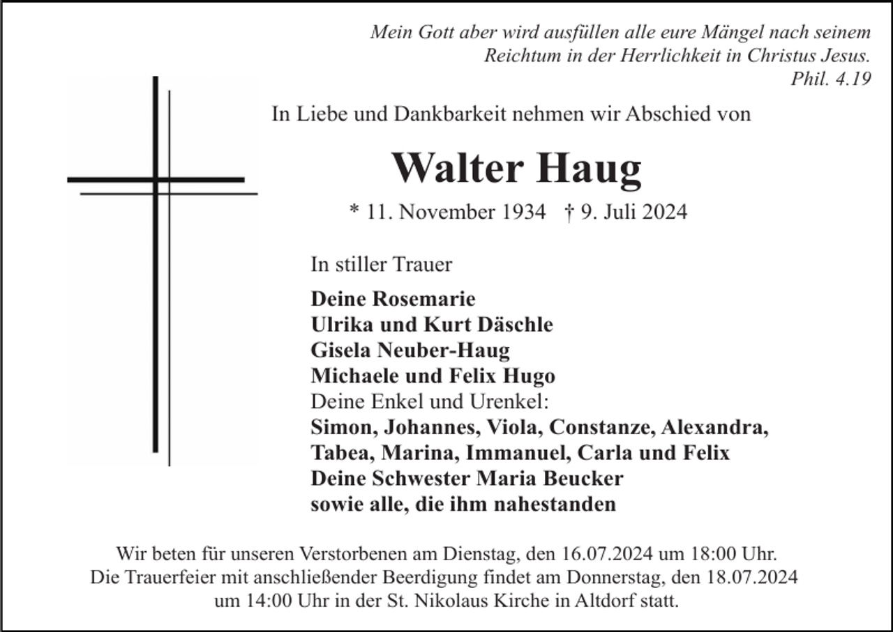<p>Mein Gott aber wird ausfüllen alle eure Mängel nach seinem<br />Reichtum in der Herrlichkeit in Christus Jesus.<br />Phil. 4.19</p><p>In Liebe und Dankbarkeit nehmen wir Abschied von</p><p>Walter Haug<br />* 11. November 1934 † 9. Juli 2024<br />In stiller Trauer<br />Deine Rosemarie<br />Ulrika und Kurt Däschle<br />Gisela Neuber-Haug<br />Michaele und Felix Hugo<br />Deine Enkel und Urenkel:<br />Simon, Johannes, Viola, Constanze, Alexandra,<br />Tabea, Marina, Immanuel, Carla und Felix<br />Deine Schwester Maria Beucker<br />sowie alle, die ihm nahestanden<br />Wir beten für unseren Verstorbenen am Dienstag, den 16.07.2024 um 18:00 Uhr.<br />Die Trauerfeier mit anschließender Beerdigung findet am Donnerstag, den 18.07.2024<br />um 14:00 Uhr in der St. Nikolaus Kirche in Altdorf statt.</p>