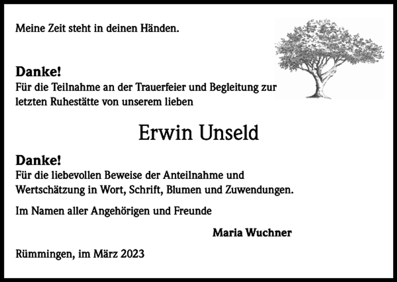 <p>Meine Zeit steht in deinen Händen.</p><p>Danke!</p><p>Für die Teilnahme an der Trauerfeier und Begleitung zur<br />letzten Ruhestätte von unserem lieben</p><p>Erwin Unseld<br />Danke!</p><p>Für die liebevollen Beweise der Anteilnahme und<br />Wertschätzung in Wort, Schrift, Blumen und Zuwendungen.<br />Im Namen aller Angehörigen und Freunde<br />Maria Wuchner<br />Rümmingen, im März 2023</p>