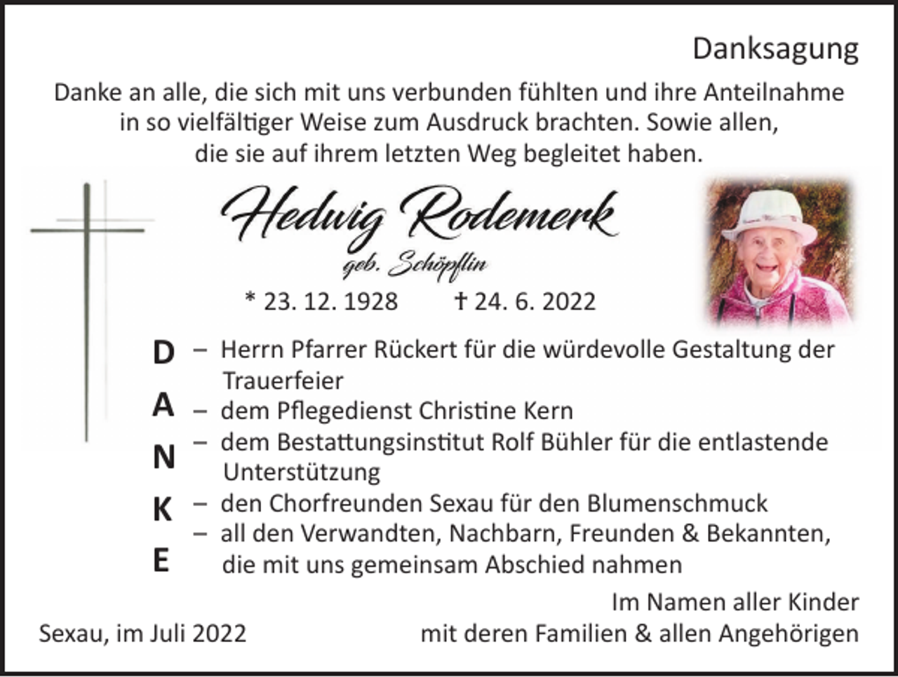 <p>Danksagung<br />Danke an alle, die sich mit uns verbunden fühlten und ihre Anteilnahme<br />in so vielfältiger Weise zum Ausdruck brachten. Sowie allen,<br />die sie auf ihrem letzten Weg begleitet haben.</p><p>* 23. 12. 1928</p><p>D<br />A<br />N<br />K<br />E</p><p>† 24. 6. 2022</p><p>– Herrn Pfarrer Rückert für die würdevolle Gestaltung der<br />Trauerfeier<br />– dem Pflegedienst Christine Kern<br />– dem Bestattungsinstitut Rolf Bühler für die entlastende<br />Unterstützung<br />– den Chorfreunden Sexau für den Blumenschmuck<br />– all den Verwandten, Nachbarn, Freunden &amp; Bekannten,<br />die mit uns gemeinsam Abschied nahmen</p><p>Im Namen aller Kinder<br />Sexau, im Juli 2022<br />mit deren Familien &amp; allen Angehörigen</p>
