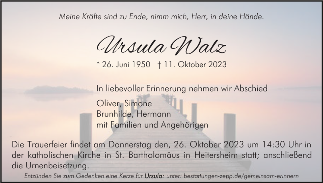 <p>Meine Kräfte sind zu Ende, nimm mich, Herr, in deine Hände.</p><p>Ursula Walz</p><p>* 26. Juni 1950 † 11. Oktober 2023</p><p>In liebevoller Erinnerung nehmen wir Abschied<br />Oliver, Simone<br />Brunhilde, Hermann<br />mit Familien und Angehörigen<br />Die Trauerfeier findet am Donnerstag den, 26. Oktober 2023 um 14:30 Uhr in<br />der katholischen Kirche in St. Bartholomäus in Heitersheim statt; anschließend<br />die Urnenbeisetzung.<br />Entzünden Sie zum Gedenken eine Kerze für</p><p>unter: bestattungen-zepp.de/gemeinsam-erinnern</p>