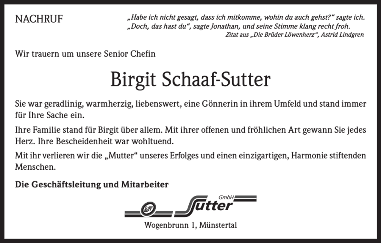 <p>NACHRUF</p><p>„Habe ich nicht gesagt, dass ich mitkomme, wohin du auch gehst?“ sagte ich.<br />„Doch, das hast du“, sagte Jonathan, und seine Stimme klang recht froh.</p><p>Zitat aus „Die Brüder Löwenherz“, Astrid Lindgren</p><p>Wir trauern um unsere Senior Chefin</p><p>Birgit Schaaf-Sutter<br />Sie war geradlinig, warmherzig, liebenswert, eine Gönnerin in ihrem Umfeld und stand immer<br />für Ihre Sache ein.<br />Ihre Familie stand für Birgit über allem. Mit ihrer offenen und fröhlichen Art gewann Sie jedes<br />Herz. Ihre Bescheidenheit war wohltuend.<br />Mit ihr verlieren wir die „Mutter“ unseres Erfolges und einen einzigartigen, Harmonie stiftenden<br />Menschen.<br />Die Geschäftsleitung und Mitarbeiter<br />GmbH</p><p>BT</p><p>utter</p><p>Wogenbrunn 1, Münstertal</p>