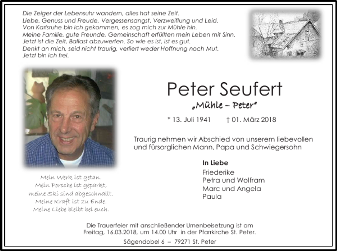 <p>Die Zeiger der Lebensuhr wandern, alles hat seine Zeit.<br />Liebe, Genuss und Freude, Vergessensangst, Verzweiflung und Leid.<br />Von Karlsruhe bin ich gekommen, es zog mich zur Mühle hin.<br />Meine Familie, gute Freunde, Gemeinschaft erfüllten mein Leben mit Sinn.<br />Jetzt ist die Zeit, Ballast abzuwerfen. So wie es ist, ist es gut.<br />Denkt an mich, seid nicht traurig, verliert weder Hoffnung noch Mut.<br />Jetzt bin ich frei.</p><p>Peter Seufert<br />„Mühle – Peter“</p><p>* 13. Juli 1941</p><p>† 01. März 2018</p><p>Traurig nehmen wir Abschied von unserem liebevollen<br />und fürsorglichen Mann, Papa und Schwiegersohn</p><p>Mein Werk ist getan.<br />Mein Porsche ist geparkt,<br />meine Ski sind abgeschnallt.<br />Meine Kraft ist zu Ende.<br />Meine Liebe bleibt bei euch.</p><p>In Liebe<br />Friederike<br />Petra und Wolfram<br />Marc und Angela<br />Paula</p><p>Die Trauerfeier mit anschließender Urnenbeisetzung ist am<br />Freitag, 16.03.2018, um 14.00 Uhr in der Pfarrkirche St. Peter.<br />Sägendobel 6 – 79271 St. Peter</p>