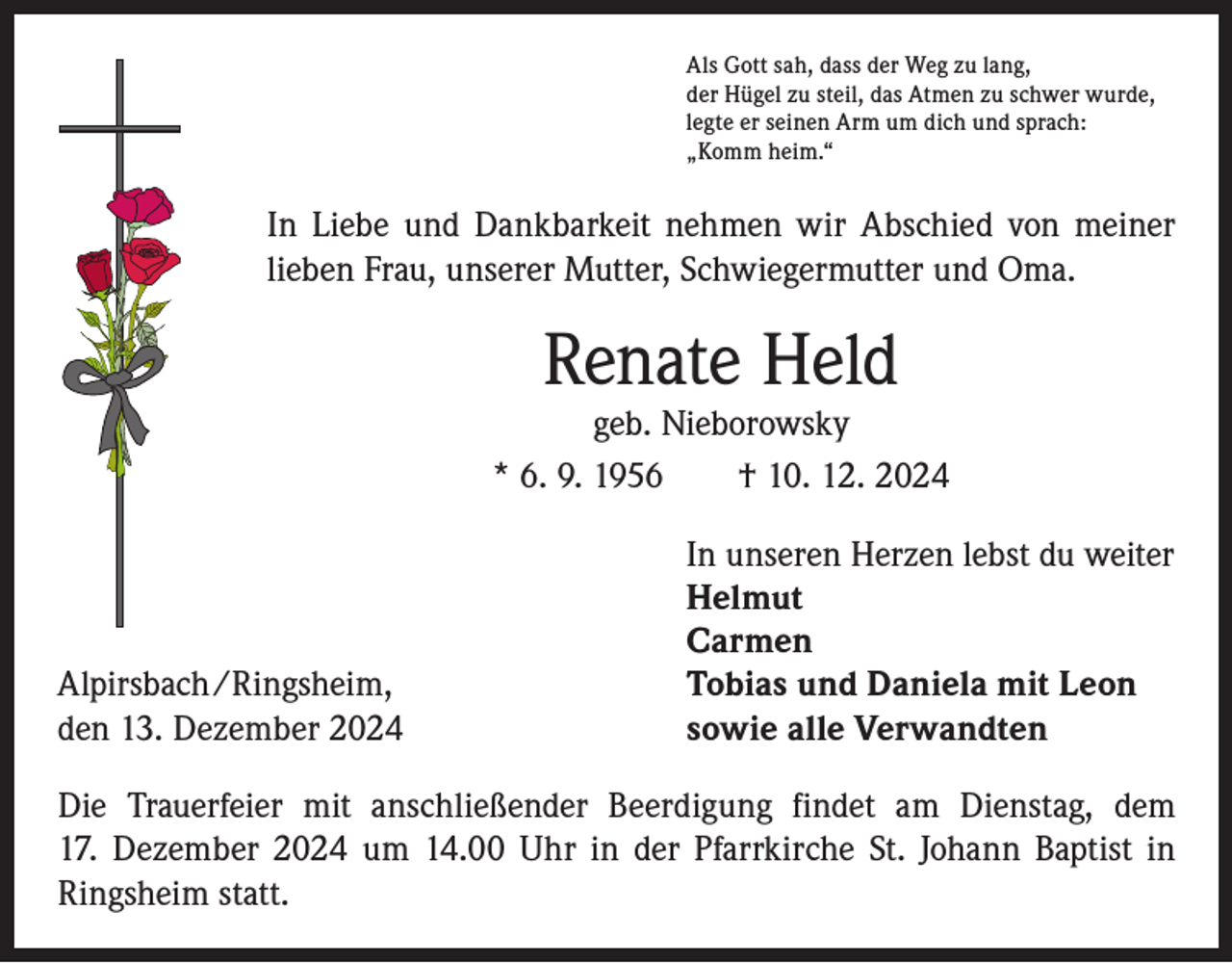 <p>Als Gott sah, dass der Weg zu lang,<br />der Hügel zu steil, das Atmen zu schwer wurde,<br />legte er seinen Arm um dich und sprach:<br />„Komm heim.“</p><p>In Liebe und Dankbarkeit nehmen wir Abschied von meiner<br />lieben Frau, unserer Mutter, Schwiegermutter und Oma.</p><p>Renate Held</p><p>geb. Nieborowsky<br />* 6. 9. 1956 † 10. 12. 2024</p><p>In unseren Herzen lebst du weiter<br />Helmut<br />Carmen<br />Alpirsbach/Ringsheim,<br />Tobias und Daniela mit Leon<br />den 13. Dezember 2024<br />sowie alle Verwandten<br />Die Trauerfeier mit anschließender Beerdigung findet am Dienstag, dem<br />17. Dezember 2024 um 14.00 Uhr in der Pfarrkirche St. Johann Baptist in<br />Ringsheim statt.</p>