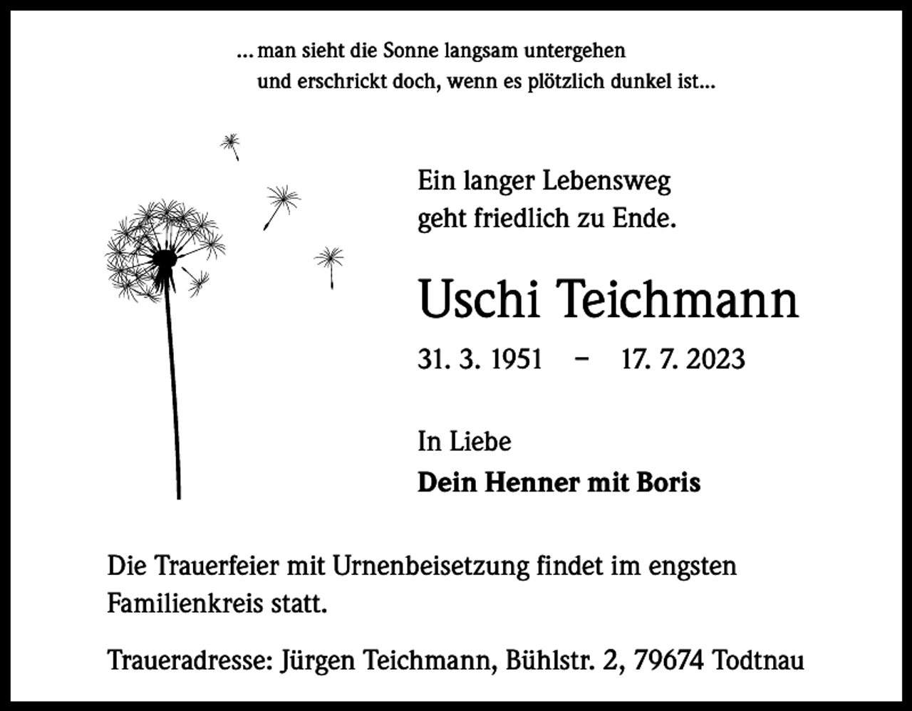 <p>… man sieht die Sonne langsam untergehen<br />und erschrickt doch, wenn es plötzlich dunkel ist...</p><p>Ein langer Lebensweg<br />geht friedlich zu Ende.</p><p>Uschi Teichmann<br />31. 3. 1951 – 17. 7. 2023<br />In Liebe<br />Dein Henner mit Boris<br />Die Trauerfeier mit Urnenbeisetzung findet im engsten<br />Familienkreis statt.<br />Traueradresse: Jürgen Teichmann, Bühlstr. 2, 79674 Todtnau</p>