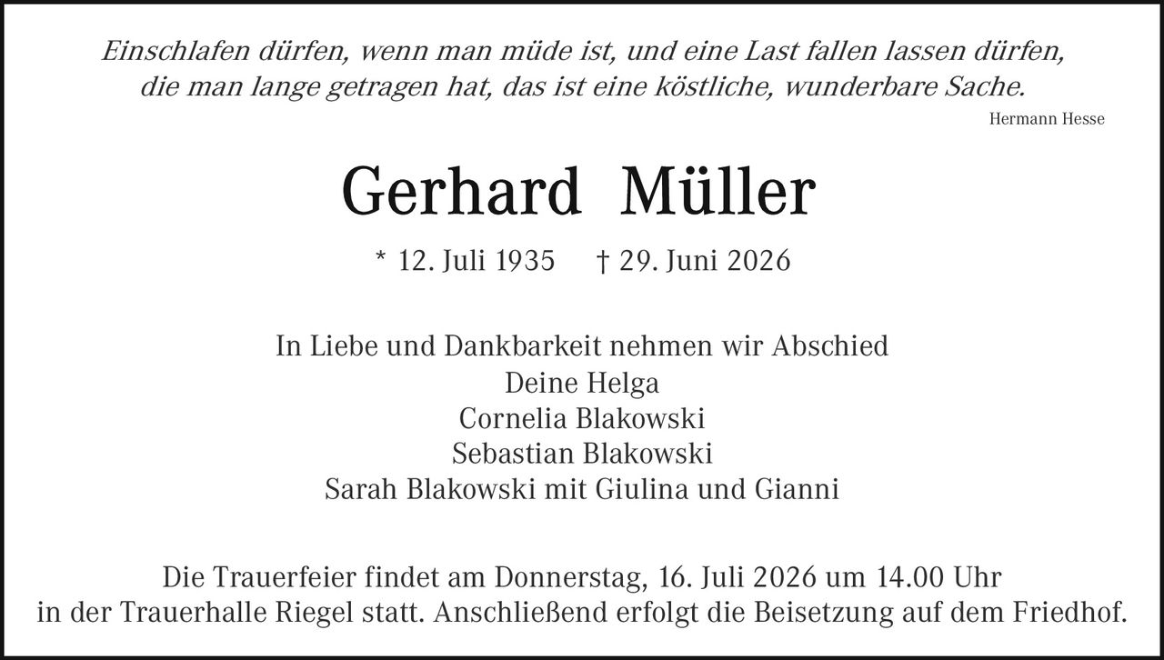 <p><i>Einschlafen dürfen, wenn man müde ist, und eine Last fallen lassen dürfen, die man lange getragen hat, das ist eine köstliche, wunderbare Sache.</i></p>

<p style="text-align: right;"><i>Hermann Hesse</i></p>

<p style="text-align: center;"><strong>Gerhard Müller</strong></p>

<p style="text-align: center;">* 12. Juli 1935     † 29. Juni 2026</p>

<p style="text-align: center;">In Liebe und Dankbarkeit nehmen wir Abschied<br/>Deine Helga<br/>Cornelia Blakowski<br/>Sebastian Blakowski<br/>Sarah Blakowski mit Giulina und Gianni</p>

<p style="text-align: center;">Die Trauerfeier findet am Donnerstag, 16. Juli 2026 um 14.00 Uhr<br/>in der Trauerhalle Riegel statt. Anschließend erfolgt die Beisetzung auf dem Friedhof.</p>
