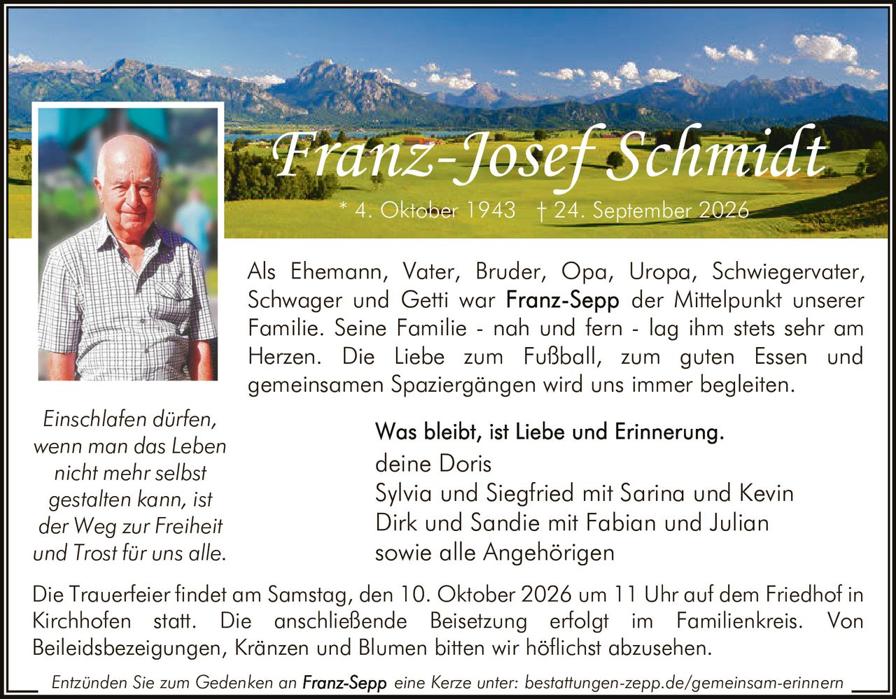 <p>Als Ehemann, Vater, Bruder, Opa, Uropa, Schwiegervater, Schwager und Getti war <strong>Franz-Sepp</strong> der Mittelpunkt unserer Familie. Seine Familie - nah und fern - lag ihm stets sehr am Herzen. Die Liebe zum Fußball, zum guten Essen und gemeinsamen Spaziergängen wird uns immer begleiten.</p>

<p><i>Einschlafen dürfen, wenn man das Leben nicht mehr selbst gestalten kann, ist der Weg zur Freiheit und Trost für uns alle.</i></p>

<p><strong>Was bleibt, ist Liebe und Erinnerung.</strong><br>deine Doris<br>Sylvia und Siegfried mit Sarina und Kevin<br>Dirk und Sandie mit Fabian und Julian<br>sowie alle Angehörigen</p>

<p>* 4. Oktober 1943 † 24. September 2026</p>

<p>Die Trauerfeier findet am Samstag, den 10. Oktober 2026 um 11 Uhr auf dem Friedhof in Kirchhofen statt. Die anschließende Beisetzung erfolgt im Familienkreis. Von Beileidsbezeigungen, Kränzen und Blumen bitten wir höflichst abzusehen.</p>

<p>Entzünden Sie zum Gedenken an <strong>Franz-Sepp</strong> eine Kerze unter: bestattungen-zepp.de/gemeinsam-erinnern</p>