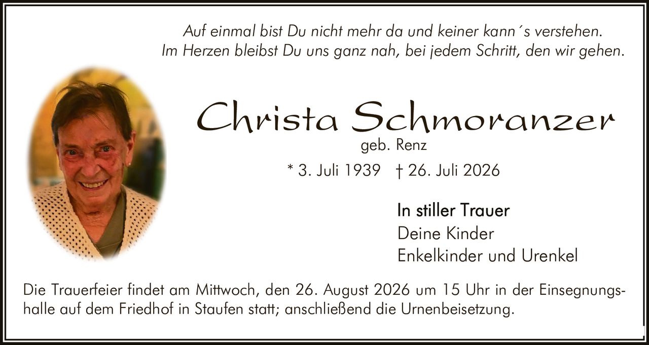 <p><i>Auf einmal bist Du nicht mehr da und keiner kann´s verstehen.<br/>Im Herzen bleibst Du uns ganz nah, bei jedem Schritt, den wir gehen.</i></p><p><strong>Christa Schmoranzer</strong><br/>geb. Renz</p><p>* 3. Juli 1939 † 26. Juli 2026</p><p>In stiller Trauer<br/>Deine Kinder<br/>Enkelkinder und Urenkel</p><p>Die Trauerfeier findet am Mittwoch, den 26. August 2026 um 15 Uhr in der Einsegnungshalle auf dem Friedhof in Staufen statt; anschließend die Urnenbeisetzung.</p>