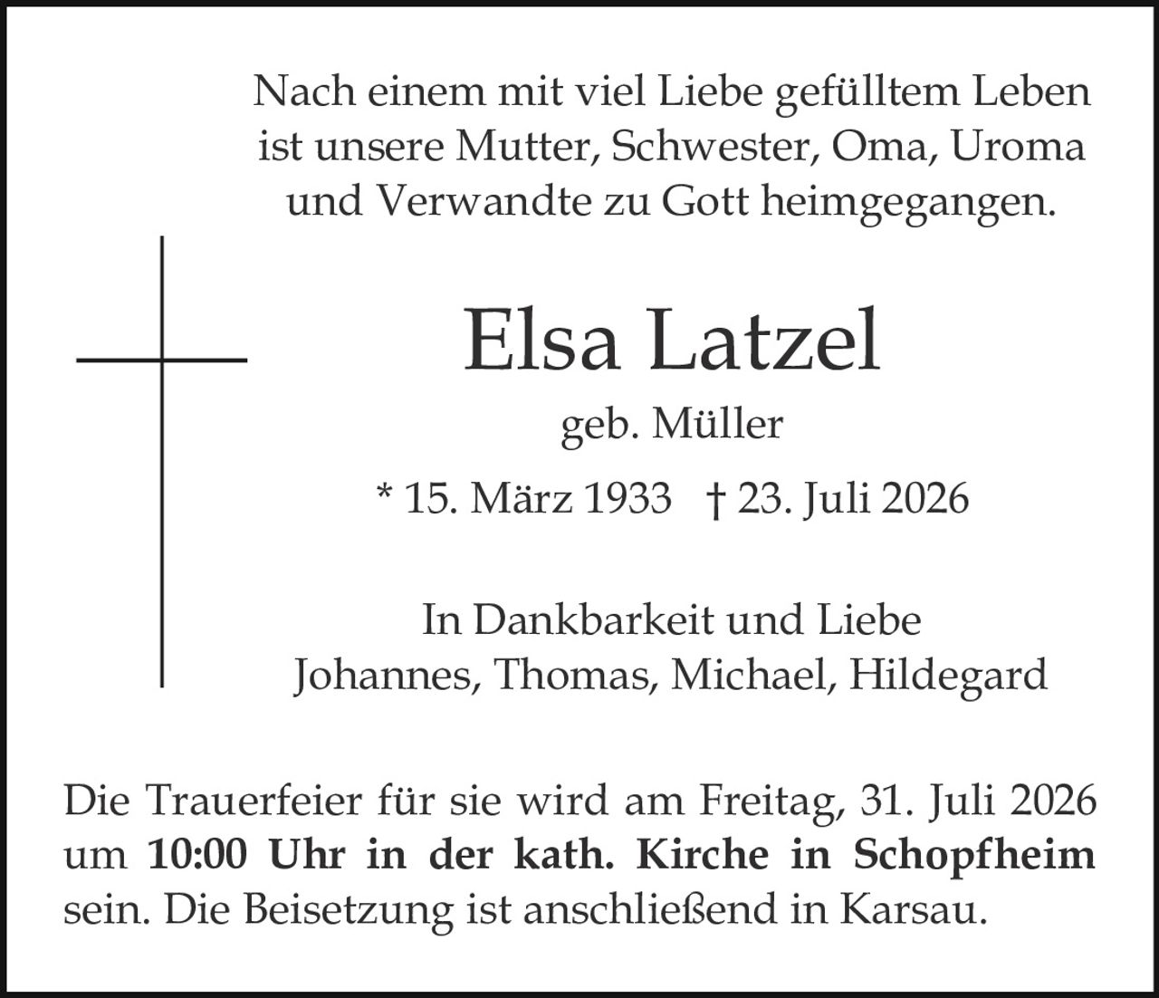 <p>In Dankbarkeit und Liebe<br>Johannes, Thomas, Michael, Hildegard</p>

<p><strong>Elsa Latzel</strong><br>geb. Müller<br>* 15. März 1933 † 23. Juli 2026</p>

<p>Nach einem mit viel Liebe gefülltem Leben ist unsere Mutter, Schwester, Oma, Uroma und Verwandte zu Gott heimgegangen.</p>

<p>Die Trauerfeier für sie wird am Freitag, 31. Juli 2026 um <strong>10:00 Uhr in der kath. Kirche in Schopfheim</strong> sein. Die Beisetzung ist anschließend in Karsau.</p>