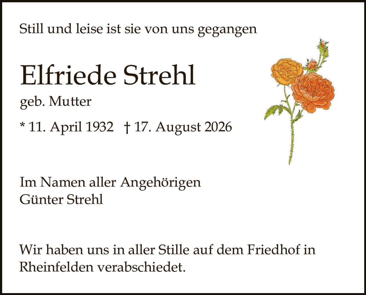 <p>Still und leise ist sie von uns gegangen</p><p>geb. Mutter<br/>* 11. April 1932 † 17. August 2026</p><p>Im Namen aller Angehörigen<br/>Günter Strehl</p><p>Wir haben uns in aller Stille auf dem Friedhof in Rheinfelden verabschiedet.</p>