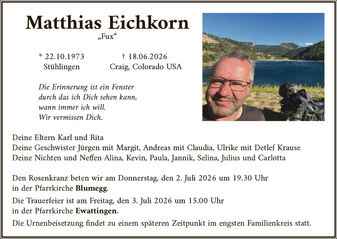 <p><strong>Matthias Eichkorn</strong></p>
<p>„Fux"</p>
<p>* 22.10.1973 Stühlingen<br>† 18.06.2026 Craig, Colorado USA</p>
<p><i>Die Erinnerung ist ein Fenster<br>durch das ich Dich sehen kann,<br>wann immer ich will.<br>Wir vermissen Dich.</i></p>
<p>Deine Eltern Karl und Rita</p>
<p>Deine Geschwister Jürgen mit Margit, Andreas mit Claudia, Ulrike mit Detlef Krause</p>
<p>Deine Nichten und Neffen Alina, Kevin, Paula, Jannik, Selina, Julius und Carlotta</p>
<p>Den Rosenkranz beten wir am Donnerstag, den 2. Juli 2026 um 19.30 Uhr<br>in der Pfarrkirche <strong>Blumegg</strong>.</p>
<p>Die Trauerfeier ist am Freitag, den 3. Juli 2026 um 15.00 Uhr<br>in der Pfarrkirche <strong>Ewattingen</strong>.</p>
<p>Die Urnenbeisetzung findet zu einem späteren Zeitpunkt im engsten Familienkreis statt.</p>