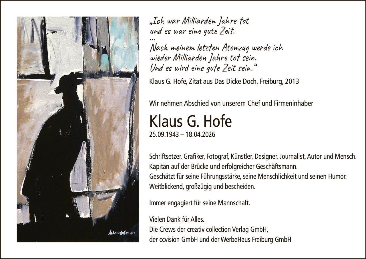 <p>„Ich war Milliarden Jahre tot<br>und es war eine gute Zeit.<br>…<br>Nach meinem letzten Atemzug werde ich<br>wieder Milliarden Jahre tot sein.<br>Und es wird eine gute Zeit sein.“<br>Klaus G. Hofe, Zitat aus Das Dicke Doch, Freiburg, 2013</p><p>Wir nehmen Abschied von unserem Chef und Firmeninhaber</p><p><strong>Klaus G. Hofe</strong><br>25.09.1943 – 18.04.2026</p><p>Schriftsetzer, Grafiker, Fotograf, Künstler, Designer, Journalist, Autor und Mensch.<br>Kapitän auf der Brücke und erfolgreicher Geschäftsmann.<br>Geschätzt für seine Führungsstärke, seine Menschlichkeit und seinen Humor.<br>Weitblickend, großzügig und bescheiden.</p><p>Immer engagiert für seine Mannschaft.</p><p>Vielen Dank für Alles.<br>Die Crews der creativ collection Verlag GmbH,<br>der ccvision GmbH und der WerbeHaus Freiburg GmbH</p>