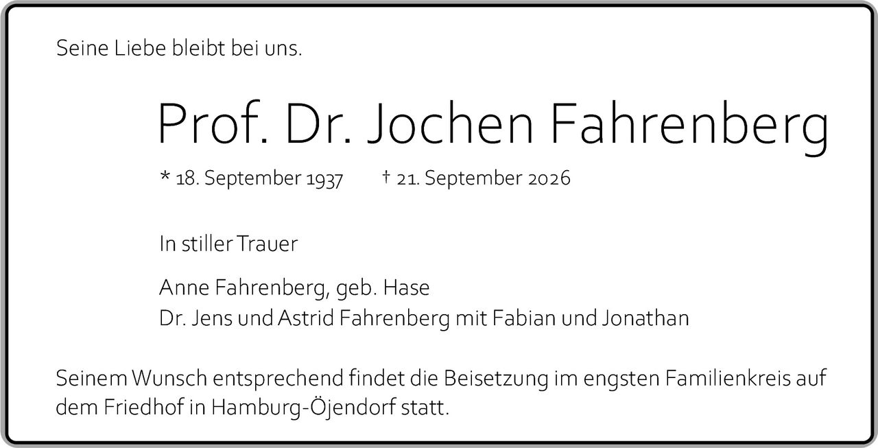 <p>Seine Liebe bleibt bei uns.</p><p><strong>Prof. Dr. Jochen Fahrenberg</strong></p><p>* 18. September 1937 &nbsp; † 21. September 2026</p><p>In stiller Trauer</p><p>Anne Fahrenberg, geb. Hase<br/>Dr. Jens und Astrid Fahrenberg mit Fabian und Jonathan</p><p>Seinem Wunsch entsprechend findet die Beisetzung im engsten Familienkreis auf dem Friedhof in Hamburg-Öjendorf statt.</p>