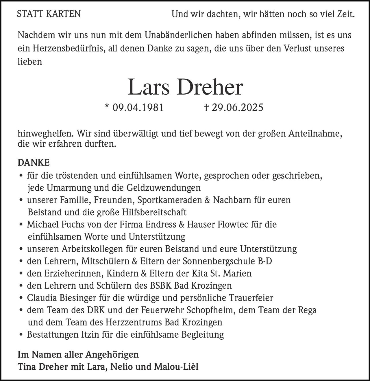 <p><strong>STATT KARTEN</strong></p>

<p>Und wir dachten, wir hätten noch so viel Zeit.</p>

<p>Nachdem wir uns nun mit dem Unabänderlichen haben abfinden müssen, ist es uns ein Herzensbedürfnis, all denen Danke zu sagen, die uns über den Verlust unseres lieben</p>

<p><strong>Lars Dreher</strong><br>* 09.04.1981 † 29.06.2025</p>

<p>hinwegehelfen. Wir sind überwältigt und tief bewegt von der großen Anteilnahme, die wir erfahren durften.</p>

<p><strong>DANKE</strong></p>

<ul>
<li>für die tröstenden und einfühlsamen Worte, gesprochen oder geschrieben, jede Umarmung und die Geldzuwendungen</li>
<li>unserer Familie, Freunden, Sportkameraden & Nachbarn für euren Beistand und die große Hilfsbereitschaft</li>
<li>Michael Fuchs von der Firma Endress & Hauser Flowtec für die einfühlsamen Worte und Unterstützung</li>
<li>unseren Arbeitskollegen für euren Beistand und eure Unterstützung</li>
<li>den Lehrern, Mitschülern & Eltern der Sonnenbergschule B-D</li>
<li>den Erzieherinnen, Kindern & Eltern der Kita St. Marien</li>
<li>den Lehrern und Schülern des BSBK Bad Krozingen</li>
<li>Claudia Biesinger für die würdige und persönliche Trauerfeier</li>
<li>dem Team des DRK und der Feuerwehr Schopfheim, dem Team der Rega und dem Team des Herzzentrums Bad Krozingen</li>
<li>Bestattungen Itzin für die einfühlsame Begleitung</li>
</ul>

<p><strong>Im Namen aller Angehörigen</strong><br>Tina Dreher mit Lara, Nelio und Malou-Lièl</p>