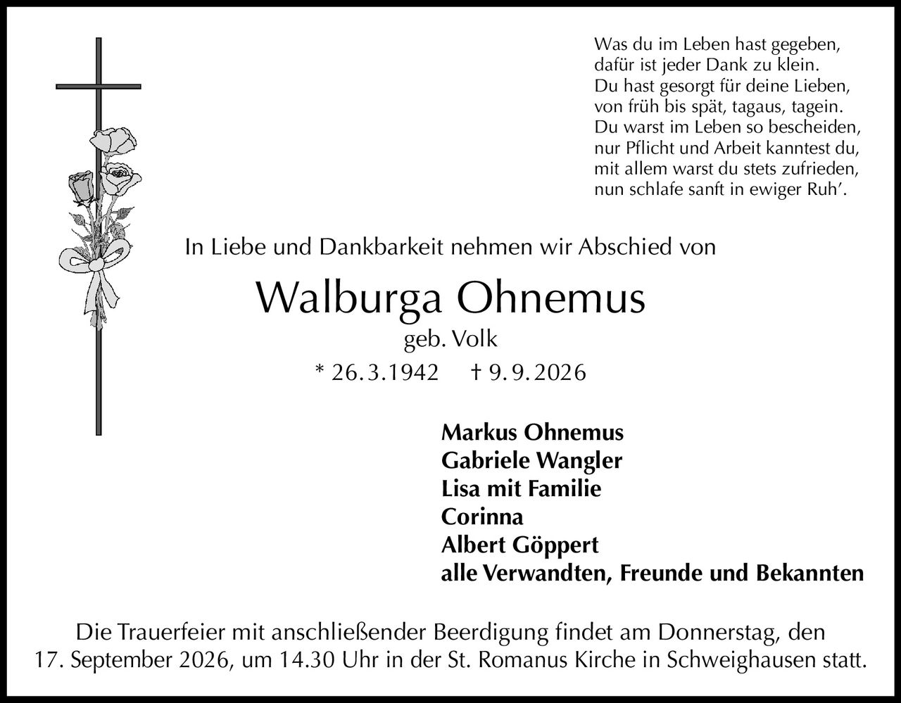 <p>Was du im Leben hast gegeben,<br>dafür ist jeder Dank zu klein.<br>Du hast gesorgt für deine Lieben,<br>von früh bis spät, tagaus, tagein.<br>Du warst im Leben so bescheiden,<br>nur Pflicht und Arbeit kanntest du,<br>mit allem warst du stets zufrieden,<br>nun schlafe sanft in ewiger Ruh'.</p>

<p>In Liebe und Dankbarkeit nehmen wir Abschied von</p>

<p><strong>Walburga Ohnemus</strong><br>geb. Volk<br>* 26. 3.1942  † 9. 9. 2026</p>

<p><strong>Markus Ohnemus</strong><br><strong>Gabriele Wangler</strong><br><strong>Lisa mit Familie</strong><br><strong>Corinna</strong><br><strong>Albert Göppert</strong><br><strong>alle Verwandten, Freunde und Bekannten</strong></p>

<p>Die Trauerfeier mit anschließender Beerdigung findet am Donnerstag, den 17. September 2026, um 14.30 Uhr in der St. Romanus Kirche in Schweighausen statt.</p>