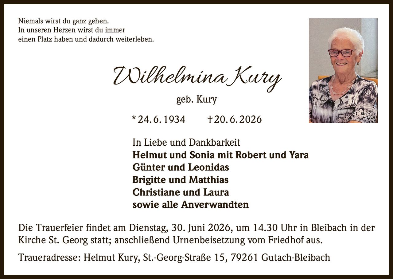 <p>Niemals wirst du ganz gehen. In unseren Herzen wirst du immer einen Platz haben und dadurch weiterleben.</p><p><strong>Wilhelmina Kury</strong><br>geb. Kury<br>* 24. 6. 1934 † 20. 6. 2026</p><p>In Liebe und Dankbarkeit<br><strong>Helmut und Sonia mit Robert und Yara</strong><br><strong>Günter und Leonidas</strong><br><strong>Brigitte und Matthias</strong><br><strong>Christiane und Laura</strong><br>sowie alle Anverwandten</p><p>Die Trauerfeier findet am Dienstag, 30. Juni 2026, um 14.30 Uhr in Bleibach in der Kirche St. Georg statt; anschließend Urnenbeisetzung vom Friedhof aus.</p><p>Traueradresse: Helmut Kury, St.-Georg-Straße 15, 79261 Gutach-Bleibach</p>