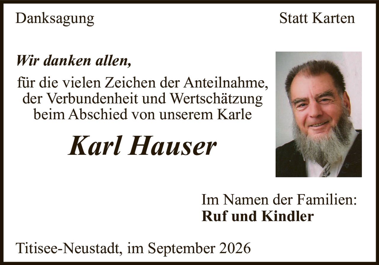 <p><i>Wir danken allen,</i></p><p>für die vielen Zeichen der Anteilnahme, der Verbundenheit und Wertschätzung beim Abschied von unserem Karle</p><p><strong>Karl Hauser</strong></p><p>Im Namen der Familien:<br><strong>Ruf und Kindler</strong></p><p>Titisee-Neustadt, im September 2026</p>