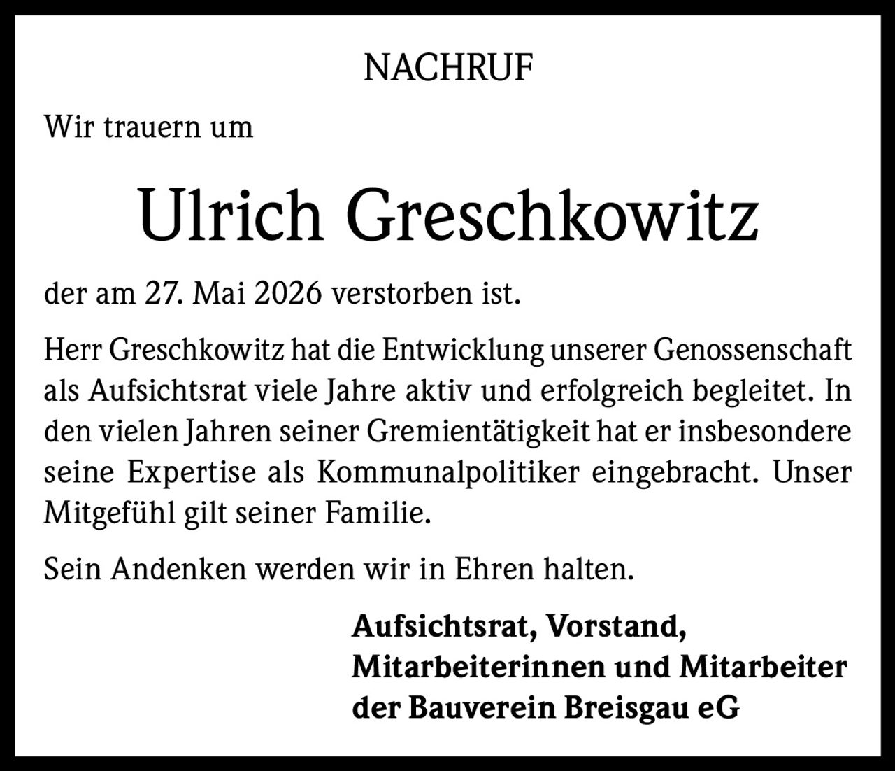 <p><strong>NACHRUF</strong></p>
<p>Wir trauern um</p>
<p><strong>Ulrich Greschkowitz</strong></p>
<p>der am 27. Mai 2026 verstorben ist.</p>
<p>Herr Greschkowitz hat die Entwicklung unserer Genossenschaft als Aufsichtsrat viele Jahre aktiv und erfolgreich begleitet. In den vielen Jahren seiner Gremientätigkeit hat er insbesondere seine Expertise als Kommunalpolitiker eingebracht. Unser Mitgefühl gilt seiner Familie.</p>
<p>Sein Andenken werden wir in Ehren halten.</p>
<p><strong>Aufsichtsrat, Vorstand,<br>Mitarbeiterinnen und Mitarbeiter<br>der Bauverein Breisgau eG</strong></p>