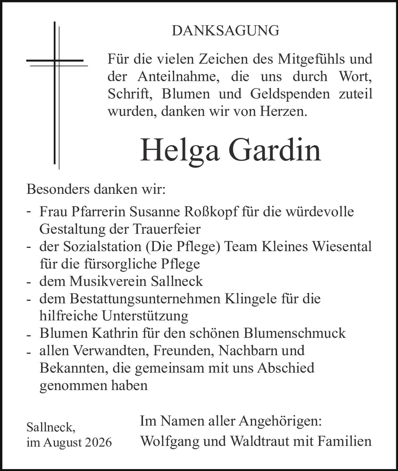<p><strong>DANKSAGUNG</strong></p>

<p>Für die vielen Zeichen des Mitgefühls und der Anteilnahme, die uns durch Wort, Schrift, Blumen und Geldspenden zuteil wurden, danken wir von Herzen.</p>

<p><strong>Helga Gardin</strong></p>

<p>Besonders danken wir:</p>

<ul>
<li>Frau Pfarrerin Susanne Roßkopf für die würdevolle Gestaltung der Trauerfeier</li>
<li>der Sozialstation (Die Pflege) Team Kleines Wiesental für die fürsorgliche Pflege</li>
<li>dem Musikverein Sallneck</li>
<li>dem Bestattungsunternehmen Klingele für die hilfreiche Unterstützung</li>
<li>Blumen Kathrin für den schönen Blumenschmuck</li>
<li>allen Verwandten, Freunden, Nachbarn und Bekannten, die gemeinsam mit uns Abschied genommen haben</li>
</ul>

<p>Im Namen aller Angehörigen:<br>Wolfgang und Waldtraut mit Familien</p>

<p>Sallneck,<br>im August 2026</p>
