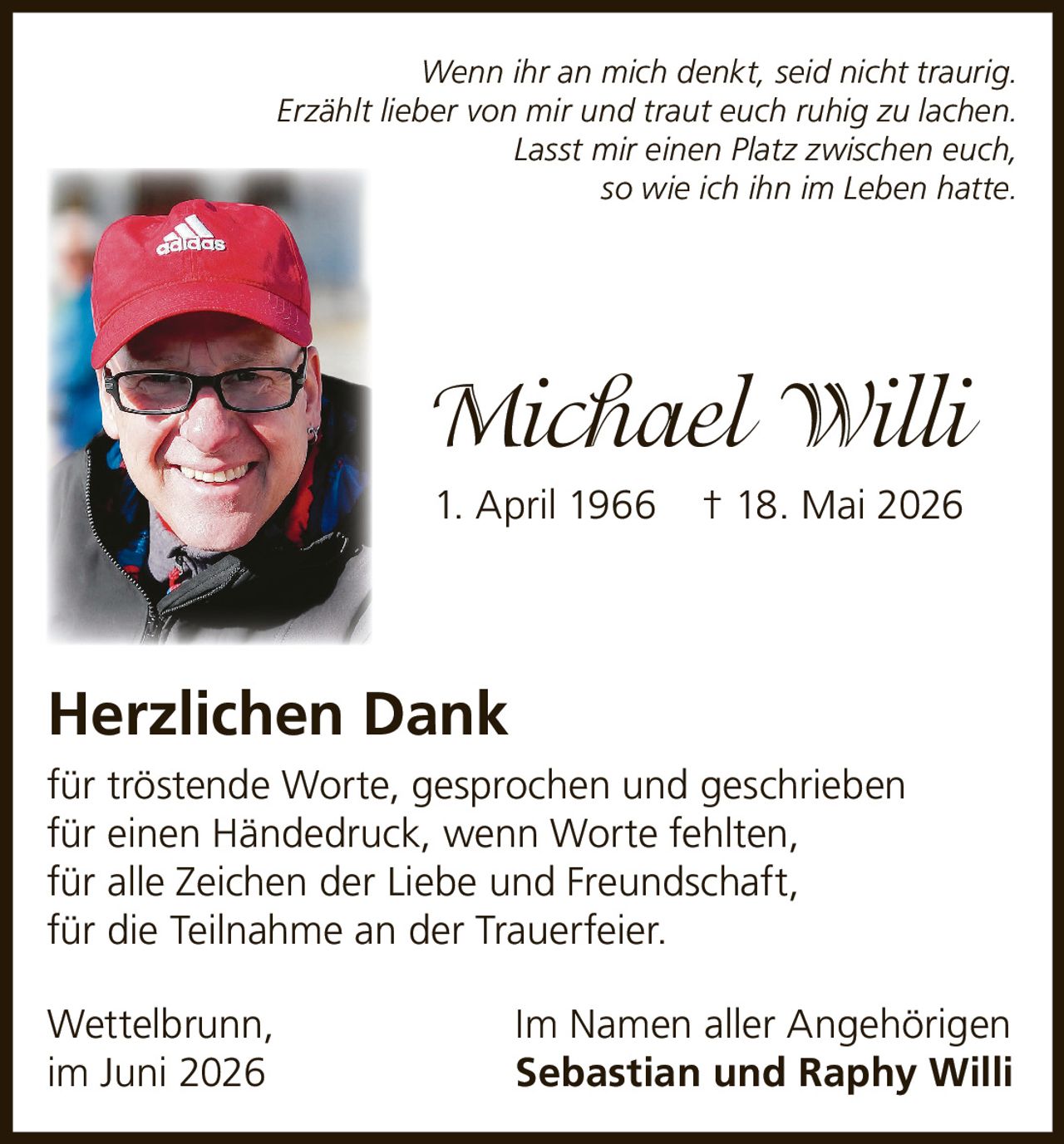 <p><i>Wenn ihr an mich denkt, seid nicht traurig.<br>Erzählt lieber von mir und traut euch ruhig zu lachen.<br>Lasst mir einen Platz zwischen euch,<br>so wie ich ihn im Leben hatte.</i></p><p><strong>Michael Willi</strong><br>1. April 1966 † 18. Mai 2026</p><p><strong>Herzlichen Dank</strong></p><p>für tröstende Worte, gesprochen und geschrieben<br>für einen Händedruck, wenn Worte fehlten,<br>für alle Zeichen der Liebe und Freundschaft,<br>für die Teilnahme an der Trauerfeier.</p><p>Wettelbrunn, Im Namen aller Angehörigen<br>im Juni 2026 <strong>Sebastian und Raphy Willi</strong></p>