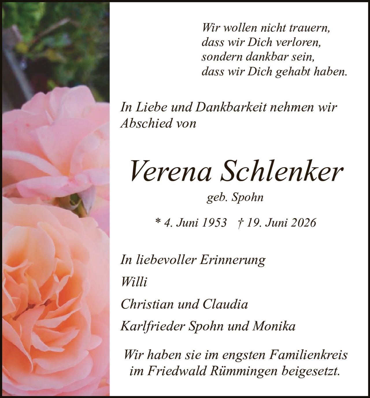 <p><i>Wir wollen nicht trauern,<br/>dass wir Dich verloren,<br/>sondern dankbar sein,<br/>dass wir Dich gehabt haben.</i></p>

<p><i>In Liebe und Dankbarkeit nehmen wir<br/>Abschied von</i></p>

<p><strong>Verena Schlenker</strong><br/>geb. Spohn</p>

<p>* 4. Juni 1953 † 19. Juni 2026</p>

<p><i>In liebevoller Erinnerung<br/>Willi<br/>Christian und Claudia<br/>Karlrieder Spohn und Monika</i></p>

<p><i>Wir haben sie im engsten Familienkreis<br/>im Friedwald Rimmingen beigesetzt.</i></p>