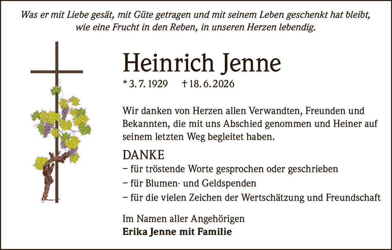 <p><i>Was er mit Liebe gesät, mit Güte getragen und mit seinem Leben geschenkt hat bleibt, wie eine Frucht in den Reben, in unseren Herzen lebendig.</i></p>

<p><strong>Heinrich Jenne</strong><br/>
* 3. 7. 1929 † 18. 6. 2026</p>

<p>Wir danken von Herzen allen Verwandten, Freunden und Bekannten, die mit uns Abschied genommen und Heiner auf seinem letzten Weg begleitet haben.</p>

<p><strong>DANKE</strong><br/>
– für tröstende Worte gesprochen oder geschrieben<br/>
– für Blumen- und Geldspenden<br/>
– für die vielen Zeichen der Wertschätzung und Freundschaft</p>

<p>Im Namen aller Angehörigen<br/>
<strong>Erika Jenne mit Familie</strong></p>