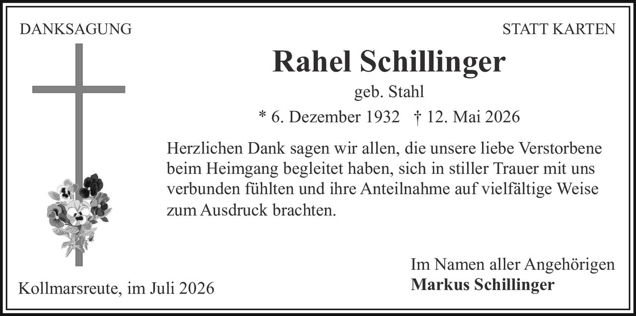 <p><strong>DANKSAGUNG STATT KARTEN</strong></p><p>Rahel Schillinger<br/>geb. Stahl</p><p>* 6. Dezember 1932 † 12. Mai 2026</p><p>Herzlichen Dank sagen wir allen, die unsere liebe Verstorbene beim Heimgang begleitet haben, sich in stiller Trauer mit uns verbunden fühlten und ihre Anteilnahme auf vielfältige Weise zum Ausdruck brachten.</p><p>Im Namen aller Angehörigen<br/>Kollmarsreute, im Juli 2026<br/>Markus Schillinger</p>