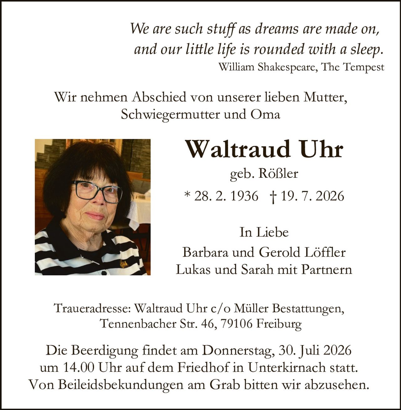 <p><i>We are such stuff as dreams are made on, and our little life is rounded with a sleep.</i><br>William Shakespeare, The Tempest</p>

<p>Wir nehmen Abschied von unserer lieben Mutter, Schwiegermutter und Oma</p>

<p><strong>Waltraud Uhr</strong><br>geb. Rößler<br>* 28. 2. 1936 † 19. 7. 2026</p>

<p>In Liebe<br>Barbara und Gerold Löffler<br>Lukas und Sarah mit Partnern</p>

<p>Traueradresse: Waltraud Uhr c/o Müller Bestattungen, Tennenbacher Str. 46, 79106 Freiburg</p>

<p>Die Beerdigung findet am Donnerstag, 30. Juli 2026 um 14.00 Uhr auf dem Friedhof in Unterkirnach statt. Von Beileidsbekundungen am Grab bitten wir abzusehen.</p>