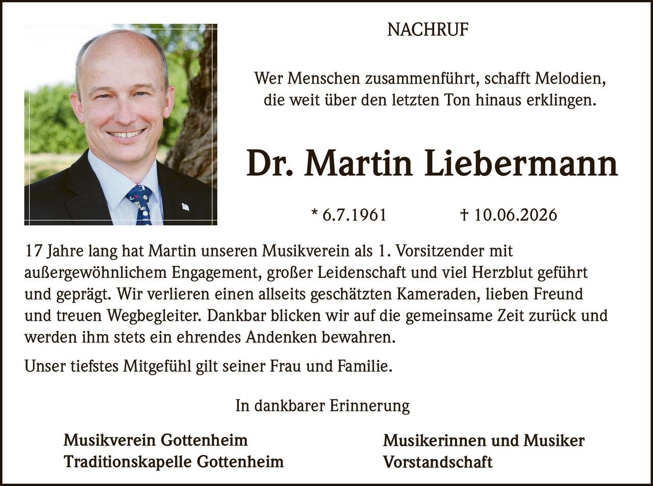 <p><i>Wer Menschen zusammenführt, schafft Melodien,<br />die weit über den letzten Ton hinaus erklingen.</i></p><p><strong>Dr. Martin Liebermann</strong><br />* 6.7.1961 † 10.06.2026</p><p>17 Jahre lang hat Martin unseren Musikverein als 1. Vorsitzender mit außergewöhnlichem Engagement, großer Leidenschaft und viel Herzblut geführt und geprägt. Wir verlieren einen allseits geschätzten Kameraden, lieben Freund und treuen Wegbegleiter. Dankbar blicken wir auf die gemeinsame Zeit zurück und werden ihm stets ein ehrendes Andenken bewahren.</p><p>Unser tiefstes Mitgefühl gilt seiner Frau und Familie.</p><p><i>In dankbarer Erinnerung</i></p><p><strong>Musikverein Gottenheim</strong><br /><strong>Traditionskapelle Gottenheim</strong></p><p><strong>Musikerinnen und Musiker<br />Vorstandschaft</strong></p>