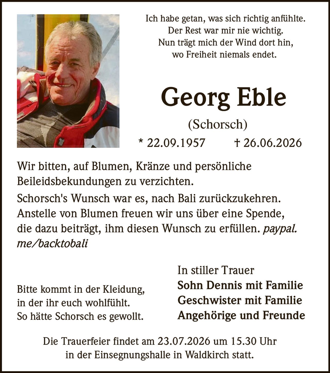<p>Ich habe getan, was sich richtig anfühlte.<br>Der Rest war mir nie wichtig.<br>Nun trägt mich der Wind dort hin,<br>wo Freiheit niemals endet.</p>

<p><strong>Georg Eble</strong><br>(Schorsch)<br>* 22.09.1957 † 26.06.2026</p>

<p>Wir bitten, auf Blumen, Kränze und persönliche Beileidsbekundungen zu verzichten.</p>

<p>Schorsch's Wunsch war es, nach Bali zurückzukehren.<br>Anstelle von Blumen freuen wir uns über eine Spende, die dazu beiträgt, ihm diesen Wunsch zu erfüllen. <i>paypal.me/backtobali</i></p>

<p>Bitte kommt in der Kleidung, in der ihr euch wohlfühlt.<br>So hätte Schorsch es gewollt.</p>

<p>Die Trauerfeier findet am 23.07.2026 um 15.30 Uhr<br>in der Einsegnungshalle in Waldkirch statt.</p>

<p><strong>In stiller Trauer</strong><br><strong>Sohn Dennis mit Familie</strong><br><strong>Geschwister mit Familie</strong><br><strong>Angehörige und Freunde</strong></p>