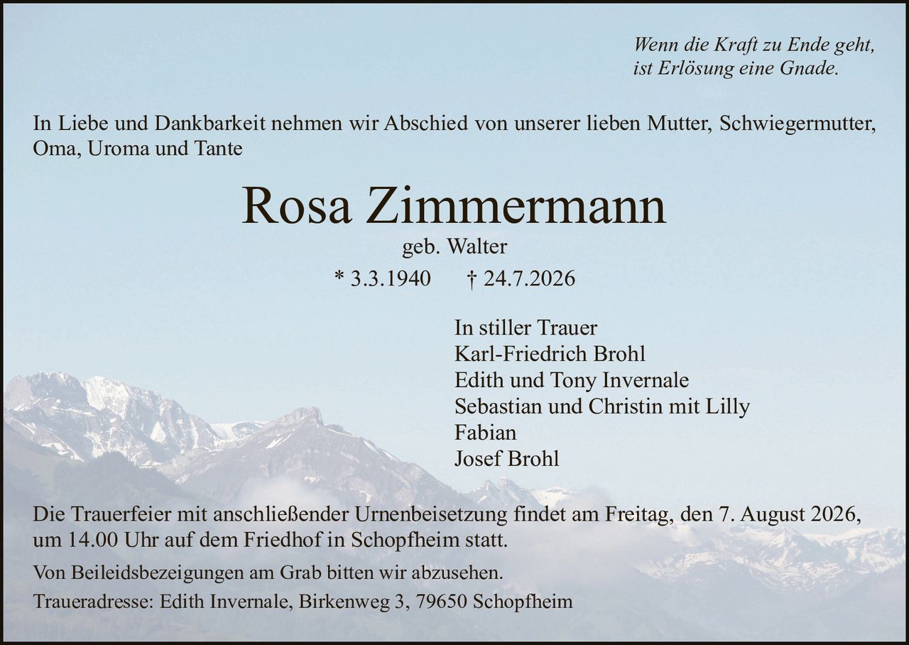 <p><i>Wenn die Kraft zu Ende geht, ist Erlösung eine Gnade.</i></p>

<p>In Liebe und Dankbarkeit nehmen wir Abschied von unserer lieben Mutter, Schwiegermutter, Oma, Uroma und Tante</p>

<p><strong>Rosa Zimmermann</strong><br>
geb. Walter<br>
* 3.3.1940         † 24.7.2026</p>

<p>In stiller Trauer<br>
Karl-Friedrich Brohl<br>
Edith und Tony Invernale<br>
Sebastian und Christin mit Lilly<br>
Fabian<br>
Josef Brohl</p>

<p>Die Trauerfeier mit anschließender Urnenbeisetzung findet am Freitag, den 7. August 2026, um 14.00 Uhr auf dem Friedhof in Schopfheim statt.</p>

<p>Von Beileidesbezeigungen am Grab bitten wir abzusehen.</p>

<p>Traueradresse: Edith Invernale, Birkenweg 3, 79650 Schopfheim</p>
