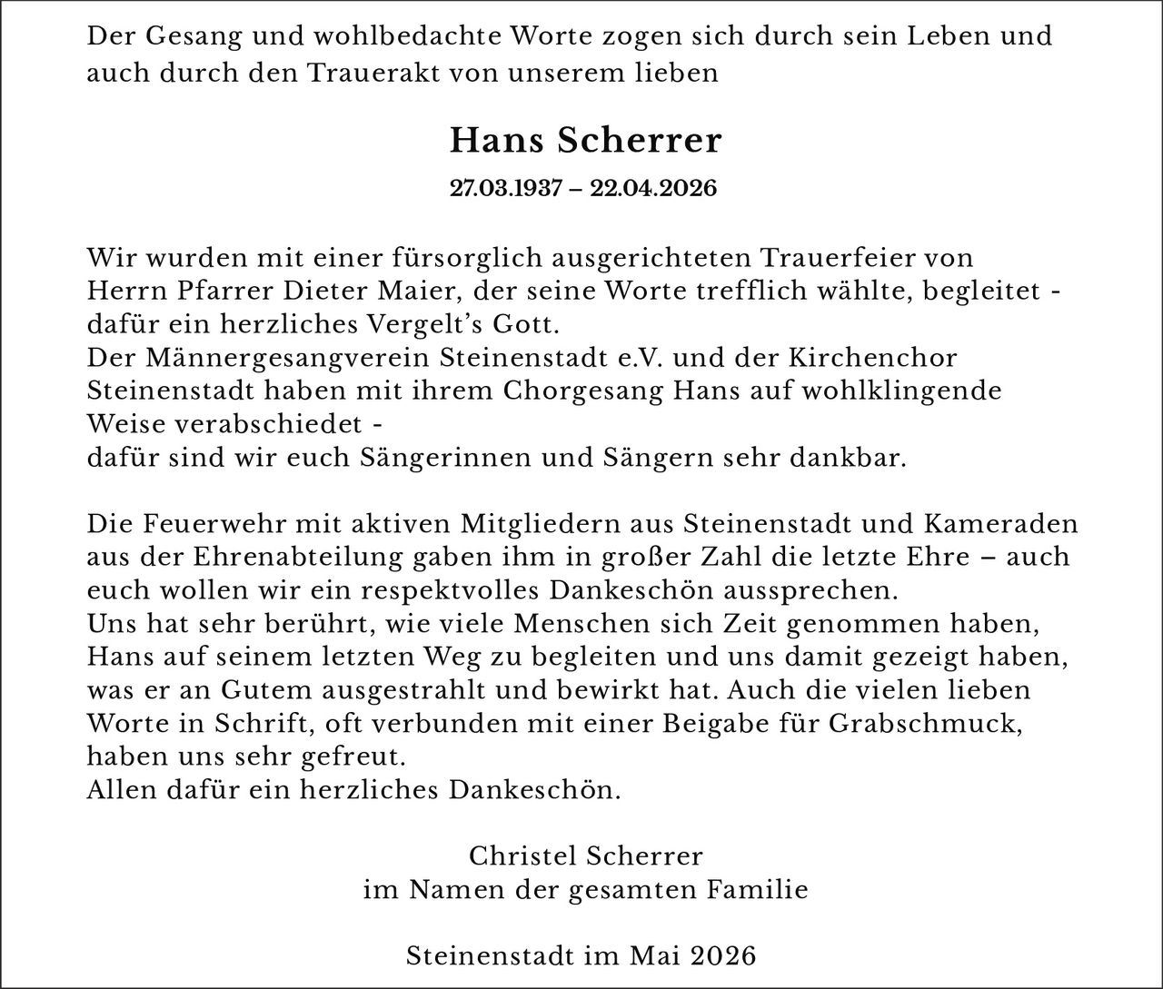 <p>Der Gesang und wohlbedachte Worte zogen sich durch sein Leben und auch durch den Trauerakt von unserem lieben</p><p><strong>Hans Scherrer</strong><br>27.03.1937 – 22.04.2026</p><p>Wir wurden mit einer fürsorglich ausgerichteten Trauerfeier von Herrn Pfarrer Dieter Maier, der seine Worte trefflich wählte, begleitet - dafür ein herzliches Vergelt’s Gott.<br>Der Männergesangverein Steinenstadt e.V. und der Kirchenchor Steinenstadt haben mit ihrem Chorgesang Hans auf wohlklingende Weise verabschiedet - dafür sind wir euch Sängerinnen und Sängern sehr dankbar.</p><p>Die Feuerwehr mit aktiven Mitgliedern aus Steinenstadt und Kameraden aus der Ehrenabteilung gaben ihm in großer Zahl die letzte Ehre – auch euch wollen wir ein respektvolles Dankeschön aussprechen.<br>Uns hat sehr berührt, wie viele Menschen sich Zeit genommen haben, Hans auf seinem letzten Weg zu begleiten und uns damit gezeigt haben, was er an Gutem ausgestrahlt und bewirkt hat. Auch die vielen lieben Worte in Schrift, oft verbunden mit einer Beigabe für Grabschmuck, haben uns sehr gefreut.<br>Allen dafür ein herzliches Dankeschön.</p><p>Christel Scherrer<br>im Namen der gesamten Familie</p><p>Steinenstadt im Mai 2026</p>