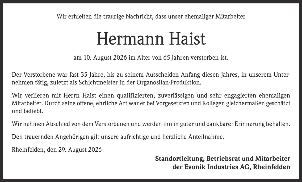 <p>Wir erhielten die traurige Nachricht, dass unser ehemaliger Mitarbeiter</p>

<p><strong>Hermann Haist</strong></p>

<p>am 10. August 2026 im Alter von 65 Jahren verstorben ist.</p>

<p>Der Verstorbene war fast 35 Jahre, bis zu seinem Ausscheiden Anfang diesen Jahres, in unserem Unternehmen tätig, zuletzt als Schichtmeister in der Organosilan-Produktion.</p>

<p>Wir verlieren mit Herrn Haist einen qualifizierten, zuverlässigen und sehr engagierten ehemaligen Mitarbeiter. Durch seine offene, ehrliche Art war er bei Vorgesetzten und Kollegen gleichermaßen geschätzt und beliebt.</p>

<p>Wir nehmen Abschied von dem Verstorbenen und werden ihn in guter und dankbarer Erinnerung behalten.</p>

<p>Den trauernden Angehörigen gilt unsere aufrichtige und herzliche Anteilnahme.</p>

<p>Rheinfelden, den 29. August 2026</p>

<p>Standortleitung, Betriebsrat und Mitarbeiter<br />der Evonik Industries AG, Rheinfelden</p>