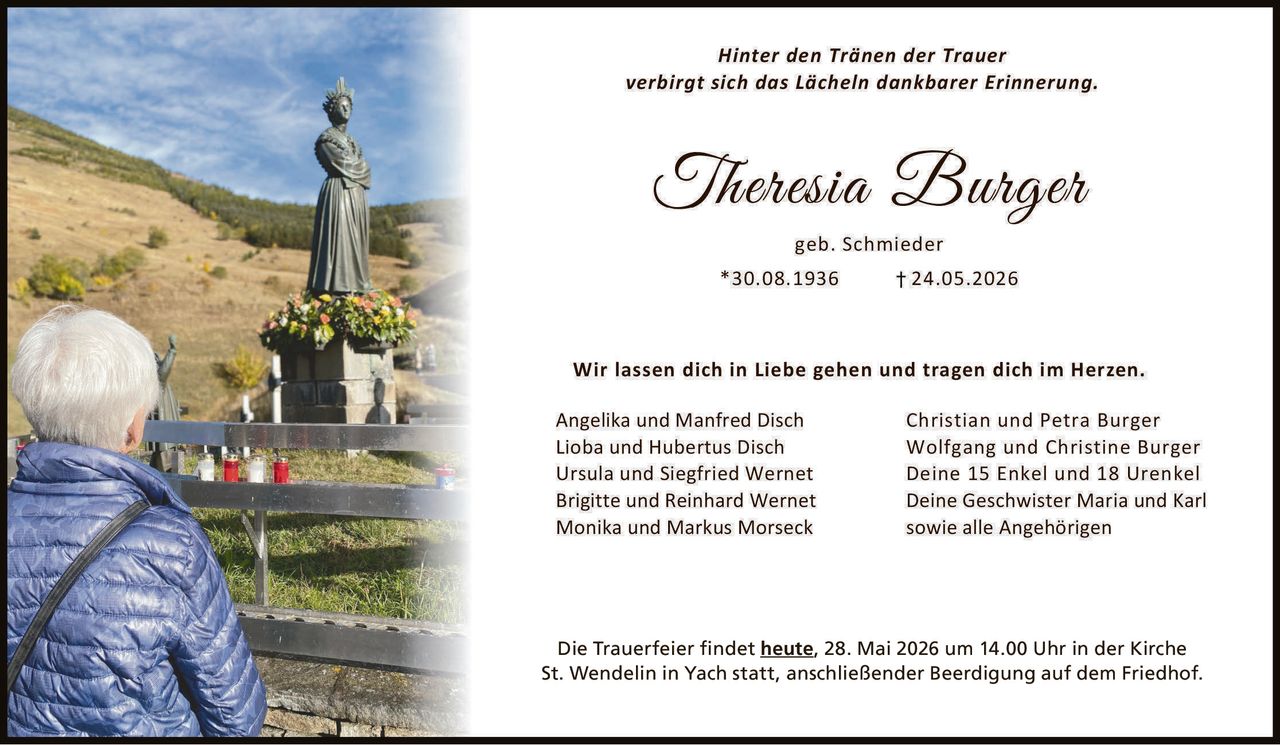 <p>Hinter den Tränen der Trauer<br>verbirgt sich das Lächeln dankbarer Erinnerung.</p><p><strong>Theresia Burger</strong><br>geb. Schmieder<br>*30.08.1936 † 24.05.2026</p><p>Wir lassen dich in Liebe gehen und tragen dich im Herzen.</p><p>Angelika und Manfred Disch<br>Lioba und Hubertus Disch<br>Ursula und Siegfried Wernet<br>Brigitte und Reinhard Wernet<br>Monika und Markus Morseck</p><p>Christian und Petra Burger<br>Wolfgang und Christine Burger<br>Deine 15 Enkel und 18 Urenkel<br>Deine Geschwister Maria und Karl<br>sowie alle Angehörigen</p><p>Die Trauerfeier findet <strong>heute</strong>, 28. Mai 2026 um 14.00 Uhr in der Kirche<br>St. Wendelin in Yach statt, anschließender Beerdigung auf dem Friedhof.</p>