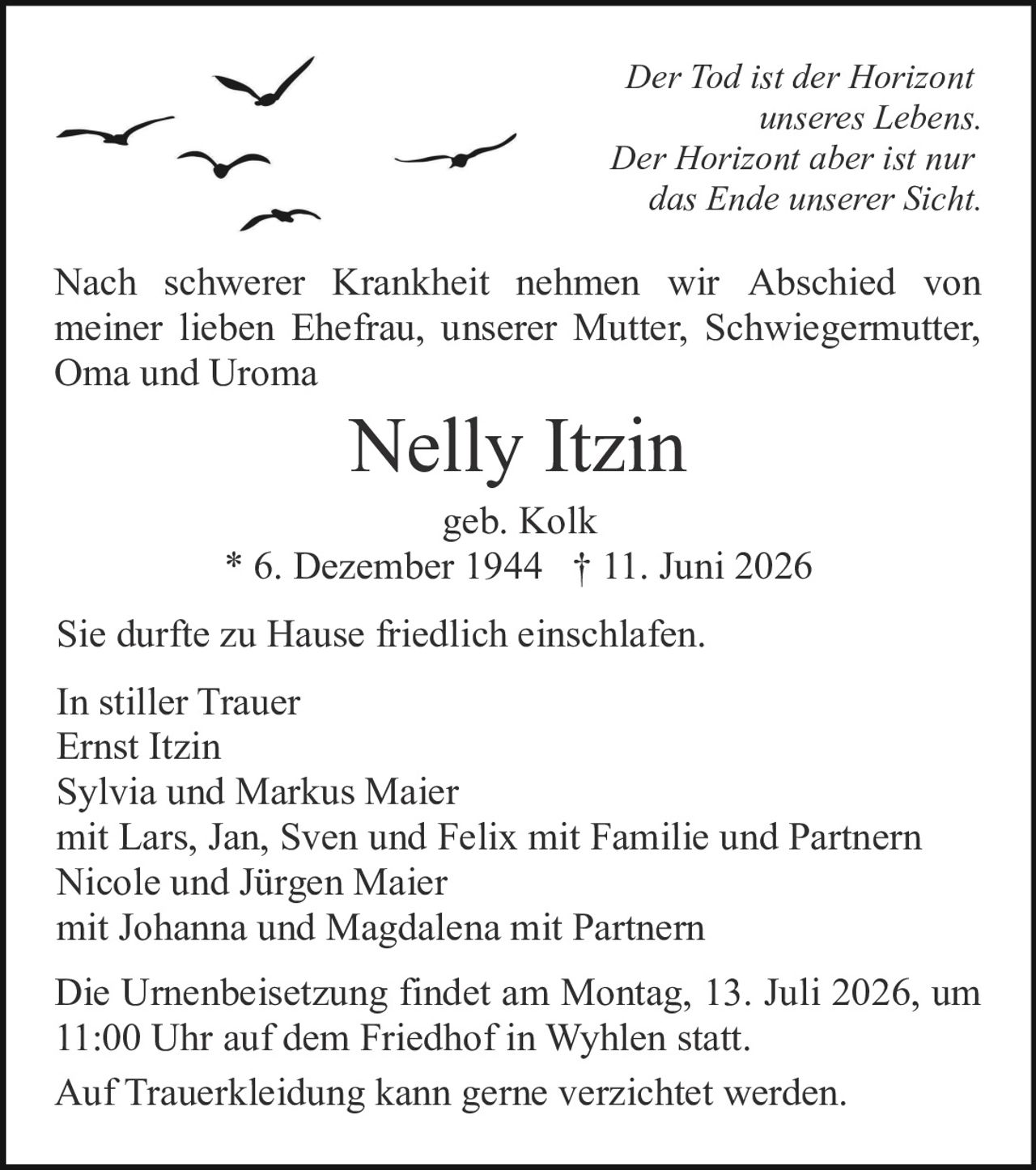 <p><strong>In stiller Trauer</strong></p>

<p><i>Der Tod ist der Horizont unseres Lebens.<br>Der Horizont aber ist nur das Ende unserer Sicht.</i></p>

<p>Nach schwerer Krankheit nehmen wir Abschied von meiner lieben Ehefrau, unserer Mutter, Schwiegermutter, Oma und Uroma</p>

<p><strong>Nelly Itzin</strong><br>geb. Kolk<br>* 6. Dezember 1944 † 11. Juni 2026</p>

<p>Sie durfte zu Hause friedlich einschlafen.</p>

<p>In stiller Trauer<br>Ernst Itzin<br>Sylvia und Markus Maier<br>mit Lars, Jan, Sven und Felix mit Familie und Partnern<br>Nicole und Jürgen Maier<br>mit Johanna und Magdalena mit Partnern</p>

<p>Die Urnenbeisetzung findet am Montag, 13. Juli 2026, um 11:00 Uhr auf dem Friedhof in Wyhlen statt.</p>

<p>Auf Trauerkleidung kann gerne verzichtet werden.</p>