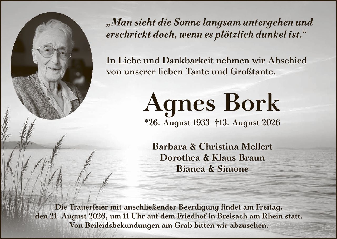 <p><i>"Man sieht die Sonne langsam untergehen und erschrickt doch, wenn es plötzlich dunkel ist."</i></p><p>In Liebe und Dankbarkeit nehmen wir Abschied von unserer lieben Tante und Großtante.</p><p><strong>Agnes Bork</strong><br>*26. August 1933 †13. August 2026</p><p>Barbara &amp; Christina Mellert<br>Dorothea &amp; Klaus Braun<br>Bianca &amp; Simone</p><p>Die Trauerfeier mit anschließender Beerdigung findet am Freitag, den 21. August 2026, um 11 Uhr auf dem Friedhof in Breisach am Rhein statt.<br>Von Beileiidsbekuindungen am Grab bitten wir abzusehen.</p>