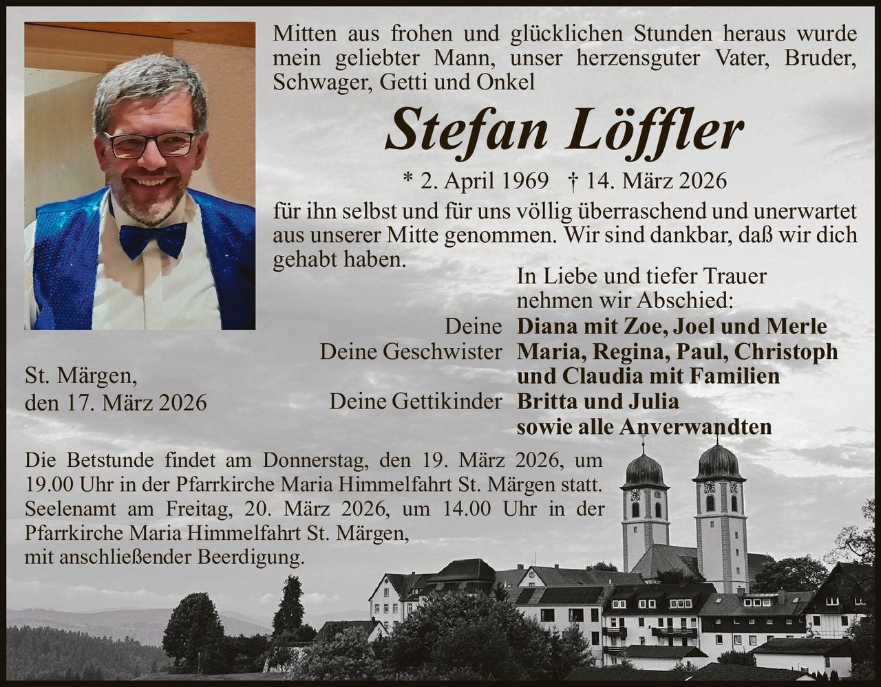Mitten aus frohen und glücklichen Stunden heraus wurde
mein geliebter Mann, unser herzensguter Vater, Bruder,
Schwager, Getti und Onkel

Stefan Löffler

St. Märgen,
den 17. März 2026

* 2. April 1969 † 14. März 2026
für ihn selbst und für uns völlig überraschend und unerwartet
aus unserer Mitte genommen. Wir sind dankbar, daß wir dich
gehabt haben.
In Liebe und tiefer Trauer
nehmen wir Abschied:
Deine Diana mit Zoe, Joel und Merle
Deine Geschwister Maria, Regina, Paul, Christoph
und Claudia mit Familien
Deine Gettikinder Britta und Julia
sowie alle Anverwandten

Die Betstunde findet am Donnerstag, den 19. März 2026, um
19.00 Uhr in der Pfarrkirche Maria Himmelfahrt St. Märgen statt.
Seelenamt am Freitag, 20. März 2026, um 14.00 Uhr in der
Pfarrkirche Maria Himmelfahrt St. Märgen,
mit anschließender Beerdigung.