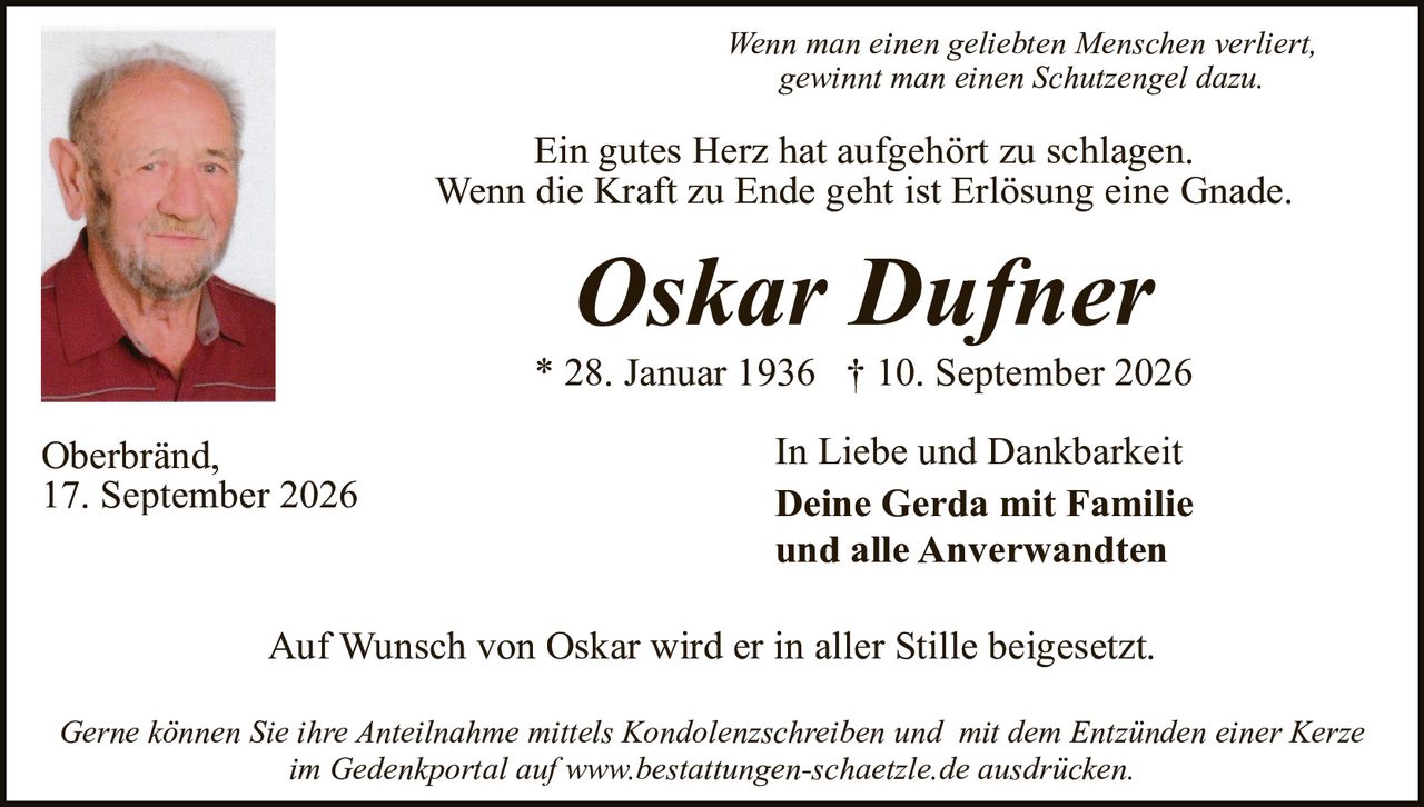 <p><i>Wenn man einen geliebten Menschen verliert, gewinnt man einen Schutzengel dazu.</i></p>

<p>Ein gutes Herz hat aufgehört zu schlagen.<br/>
Wenn die Kraft zu Ende geht ist Erlösung eine Gnade.</p>

<p><strong>Oskar Dufner</strong><br/>
* 28. Januar 1936  † 10. September 2026</p>

<p>Oberbränd,<br/>
17. September 2026</p>

<p>In Liebe und Dankbarkeit<br/>
<strong>Deine Gerda mit Familie<br/>
und alle Anverwandten</strong></p>

<p>Auf Wunsch von Oskar wird er in aller Stille beigesetzt.</p>

<p><i>Gerne können Sie Ihre Anteilnahme mittels Kondolenzschreiben und mit dem Entzünden einer Kerze im Gedenkportal auf www.bestattungen-schaetzle.de ausdrücken.</i></p>