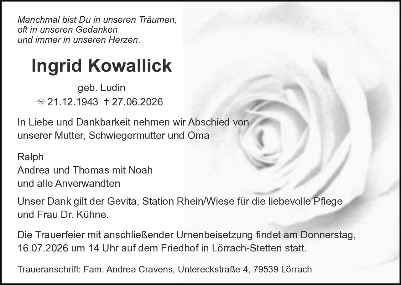 <p><i>Manchmal bist Du in unseren Träumen,<br/>oft in unseren Gedanken<br/>und immer in unseren Herzen.</i></p><p><strong>Ingrid Kowallick</strong><br/>geb. Ludin<br/>* 21.12.1943 † 27.06.2026</p><p>In Liebe und Dankbarkeit nehmen wir Abschied von<br/>unserer Mutter, Schwiegermutter und Oma</p><p>Ralph<br/>Andrea und Thomas mit Noah<br/>und alle Anverwandten</p><p>Unser Dank gilt der Gevita, Station Rhein/Wiese für die liebevolle Pflege<br/>und Frau Dr. Kühne.</p><p>Die Trauerfeier mit anschließender Urnenbeisetzung findet am Donnerstag,<br/>16.07.2026 um 14 Uhr auf dem Friedhof in Lörrach-Stetten statt.</p><p>Traueranschrift: Fam. Andrea Cravens, Untereckstraße 4, 79539 Lörrach</p>