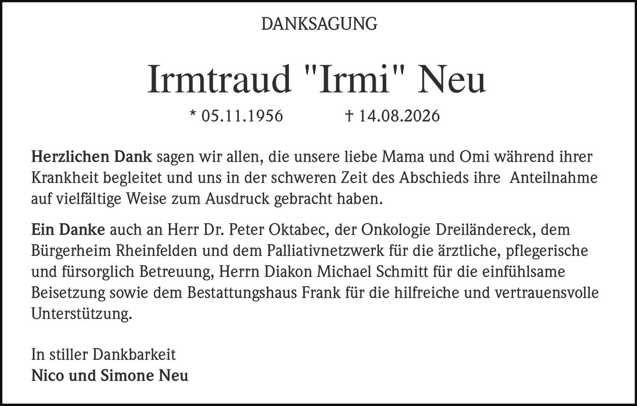 <p><strong>Irmtraud "Irmi" Neu</strong></p>
<p>* 05.11.1956  † 14.08.2026</p>
<p><strong>DANKSAGUNG</strong></p>
<p>Herzlichen Dank sagen wir allen, die unsere liebe Mama und Omi während ihrer Krankheit begleitet und uns in der schweren Zeit des Abschieds ihre Anteilnahme auf vielfältige Weise zum Ausdruck gebracht haben.</p>
<p>Ein Danke auch an Herr Dr. Peter Oktabec, der Onkologie Dreiländereck, dem Bürgerheim Rheinfelden und dem Palliativnetzwerk für die ärztliche, pflegerische und fürsorglich Betreuung, Herrn Diakon Michael Schmitt für die einfühlsame Beisetzung sowie dem Bestattungshaus Frank für die hilfreiche und vertrauensvolle Unterstützung.</p>
<p>In stiller Dankbarkeit<br>
Nico und Simone Neu</p>