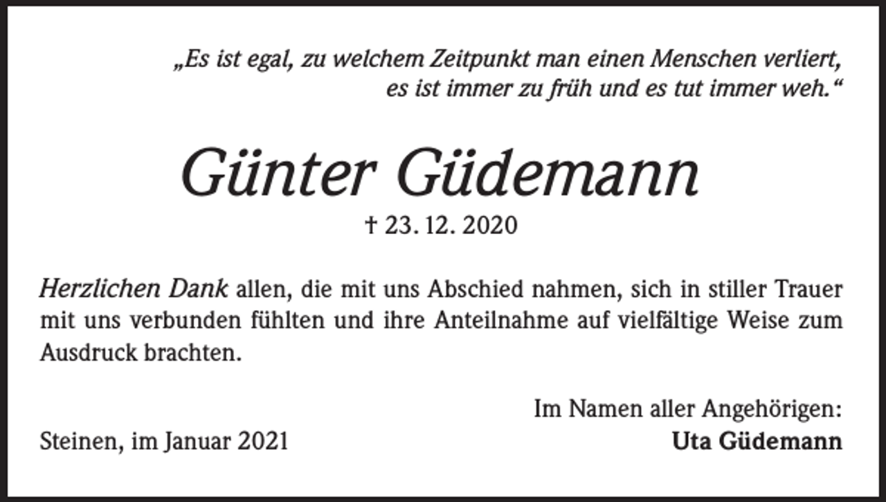 <p>„Es ist egal, zu welchem Zeitpunkt man einen Menschen verliert,<br />es ist immer zu früh und es tut immer weh.“</p><p>Günter Güdemann<br />† 23. 12. 2020</p><p>Herzlichen Dank allen, die mit uns Abschied nahmen, sich in stiller Trauer<br />mit uns verbunden fühlten und ihre Anteilnahme auf vielfältige Weise zum<br />Ausdruck brachten.</p><p>Steinen, im Januar 2021</p><p>Im Namen aller Angehörigen:<br />Uta Güdemann</p>
