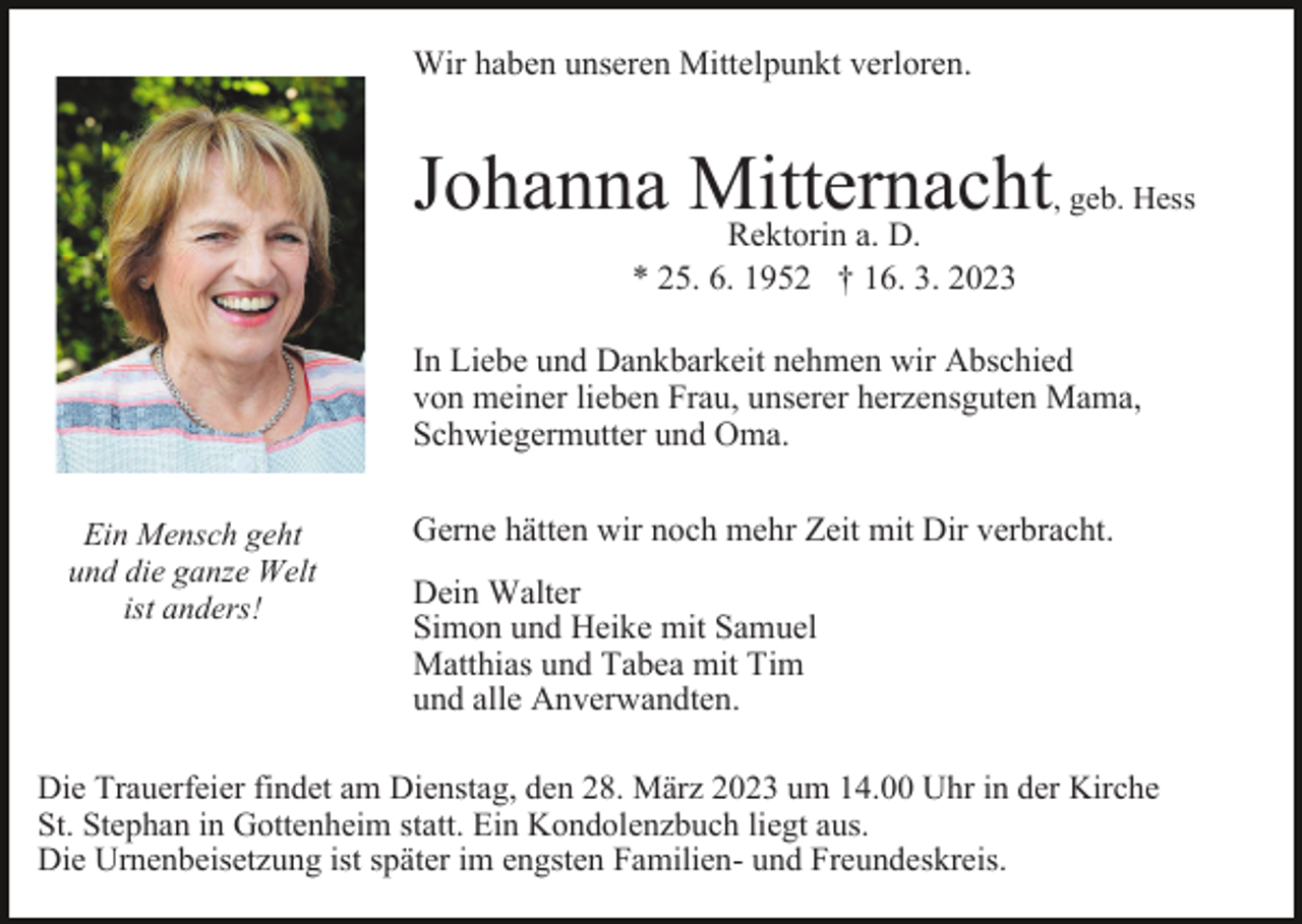 <p>Wir haben unseren Mittelpunkt verloren.</p><p>Johanna Mitternacht<br />, geb. Hess<br />Rektorin a. D.<br />* 25. 6. 1952 † 16. 3. 2023<br />In Liebe und Dankbarkeit nehmen wir Abschied<br />von meiner lieben Frau, unserer herzensguten Mama,<br />Schwiegermutter und Oma.<br />Ein Mensch geht<br />und die ganze Welt<br />ist anders!</p><p>Gerne hätten wir noch mehr Zeit mit Dir verbracht.<br />Dein Walter<br />Simon und Heike mit Samuel<br />Matthias und Tabea mit Tim<br />und alle Anverwandten.</p><p>Die Trauerfeier findet am Dienstag, den 28. März 2023 um 14.00 Uhr in der Kirche<br />St. Stephan in Gottenheim statt. Ein Kondolenzbuch liegt aus.<br />Die Urnenbeisetzung ist später im engsten Familien- und Freundeskreis.</p>