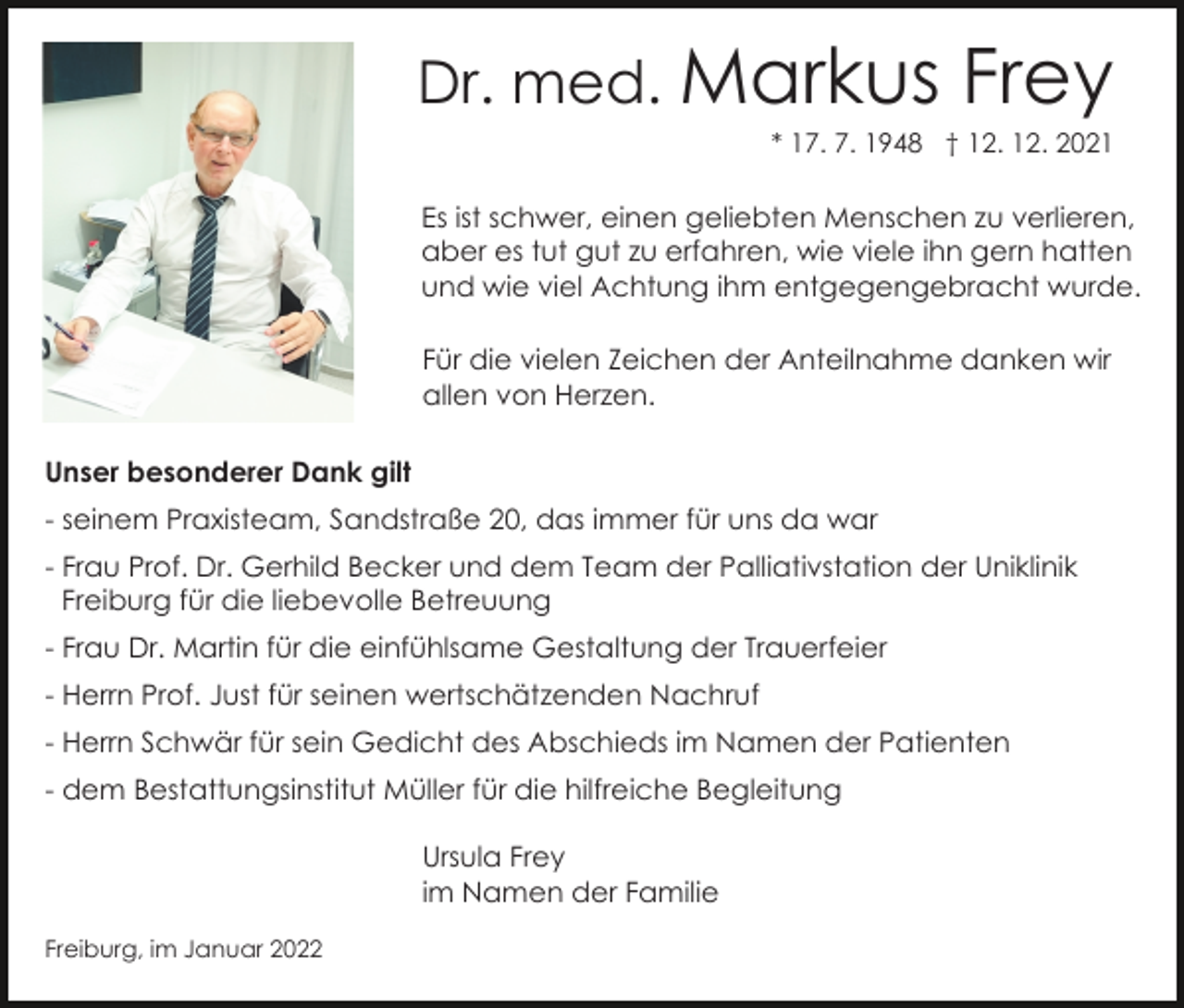 <p>Dr. med. Markus</p><p>Frey</p><p>* 17. 7. 1948 † 12. 12. 2021</p><p>Es ist schwer, einen geliebten Menschen zu verlieren,<br />aber es tut gut zu erfahren, wie viele ihn gern hatten<br />und wie viel Achtung ihm entgegengebracht wurde.<br />Für die vielen Zeichen der Anteilnahme danken wir<br />allen von Herzen.<br />Unser besonderer Dank gilt<br />- seinem Praxisteam, Sandstraße 20, das immer für uns da war<br />- Frau Prof. Dr. Gerhild Becker und dem Team der Palliativstation der Uniklinik<br />Freiburg für die liebevolle Betreuung<br />- Frau Dr. Martin für die einfühlsame Gestaltung der Trauerfeier<br />- Herrn Prof. Just für seinen wertschätzenden Nachruf<br />- Herrn Schwär für sein Gedicht des Abschieds im Namen der Patienten<br />- dem Bestattungsinstitut Müller für die hilfreiche Begleitung<br />Ursula Frey<br />im Namen der Familie<br />Freiburg, im Januar 2022</p>