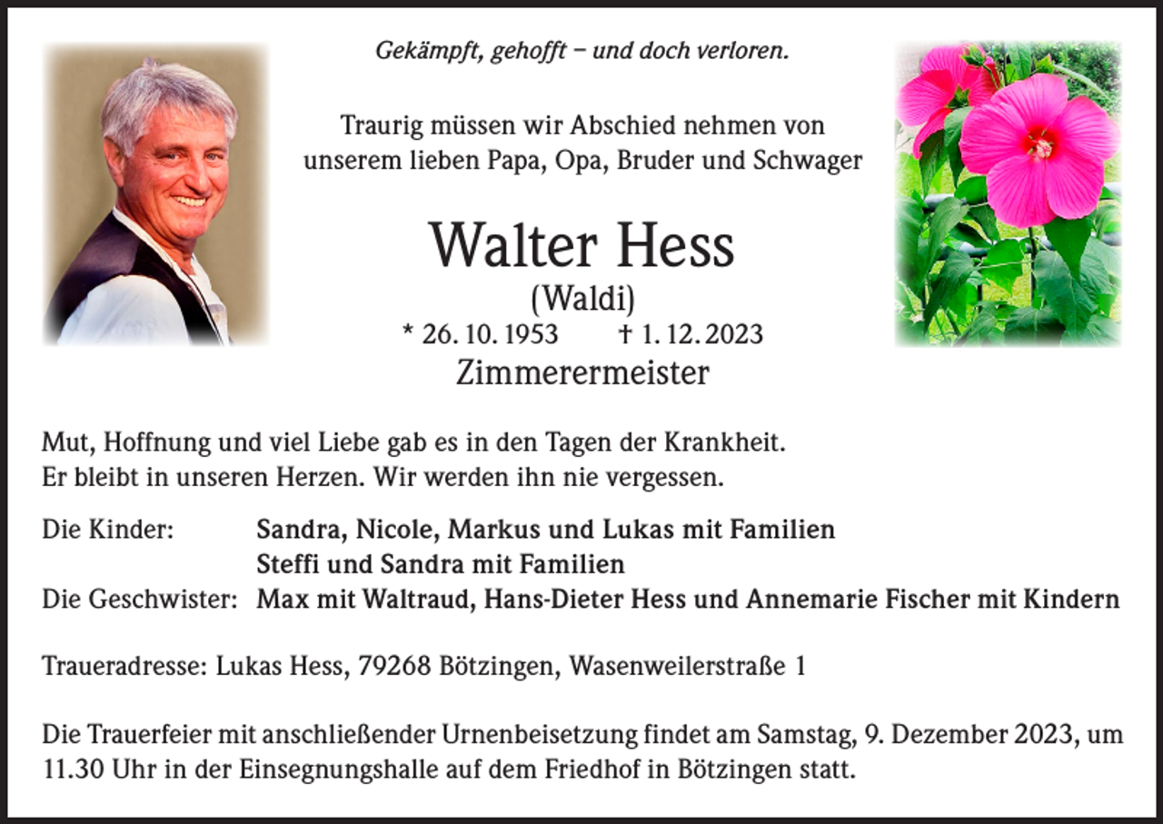 <p>Gekämpft, gehofft – und doch verloren.</p><p>Traurig müssen wir Abschied nehmen von<br />unserem lieben Papa, Opa, Bruder und Schwager</p><p>Walter Hess<br />(Waldi)</p><p>* 26. 10. 1953 † 1. 12. 2023</p><p>Zimmerermeister</p><p>Mut, Hoffnung und viel Liebe gab es in den Tagen der Krankheit.<br />Er bleibt in unseren Herzen. Wir werden ihn nie vergessen.<br />Die Kinder: Sandra, Nicole, Markus und Lukas mit Familien<br />Steffi und Sandra mit Familien<br />Die Geschwister: Max mit Waltraud, Hans-Dieter Hess und Annemarie Fischer mit Kindern<br />Traueradresse: Lukas Hess, 79268 Bötzingen, Wasenweilerstraße 1<br />Die Trauerfeier mit anschließender Urnenbeisetzung findet am Samstag, 9. Dezember 2023, um<br />11.30 Uhr in der Einsegnungshalle auf dem Friedhof in Bötzingen statt.</p>