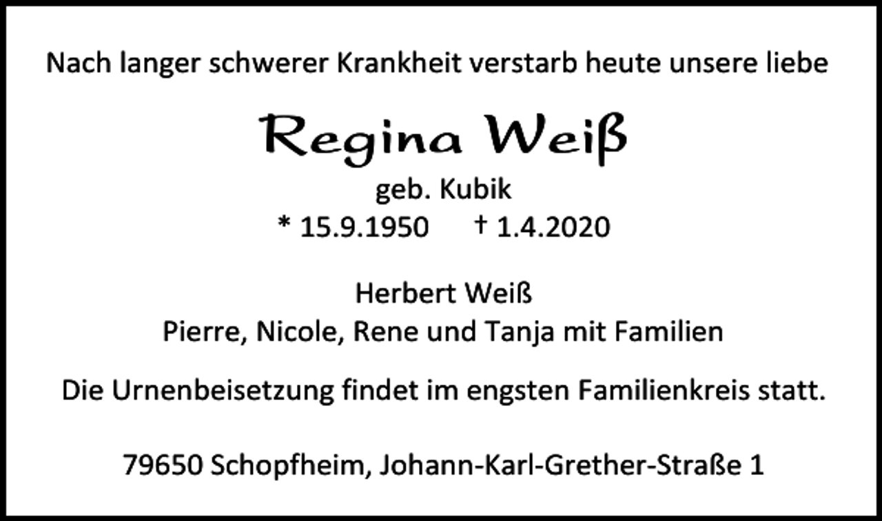 <p>Nach langer schwerer Krankheit verstarb heute unsere liebe</p><p>Regina Weiß<br />geb. Kubik<br />* 15.9.1950 † 1.4.2020<br />Herbert Weiß<br />Pierre, Nicole, Rene und Tanja mit Familien<br />Die Urnenbeisetzung findet im engsten Familienkreis statt.<br />79650 Schopfheim, Johann-Karl-Grether-Straße 1</p>