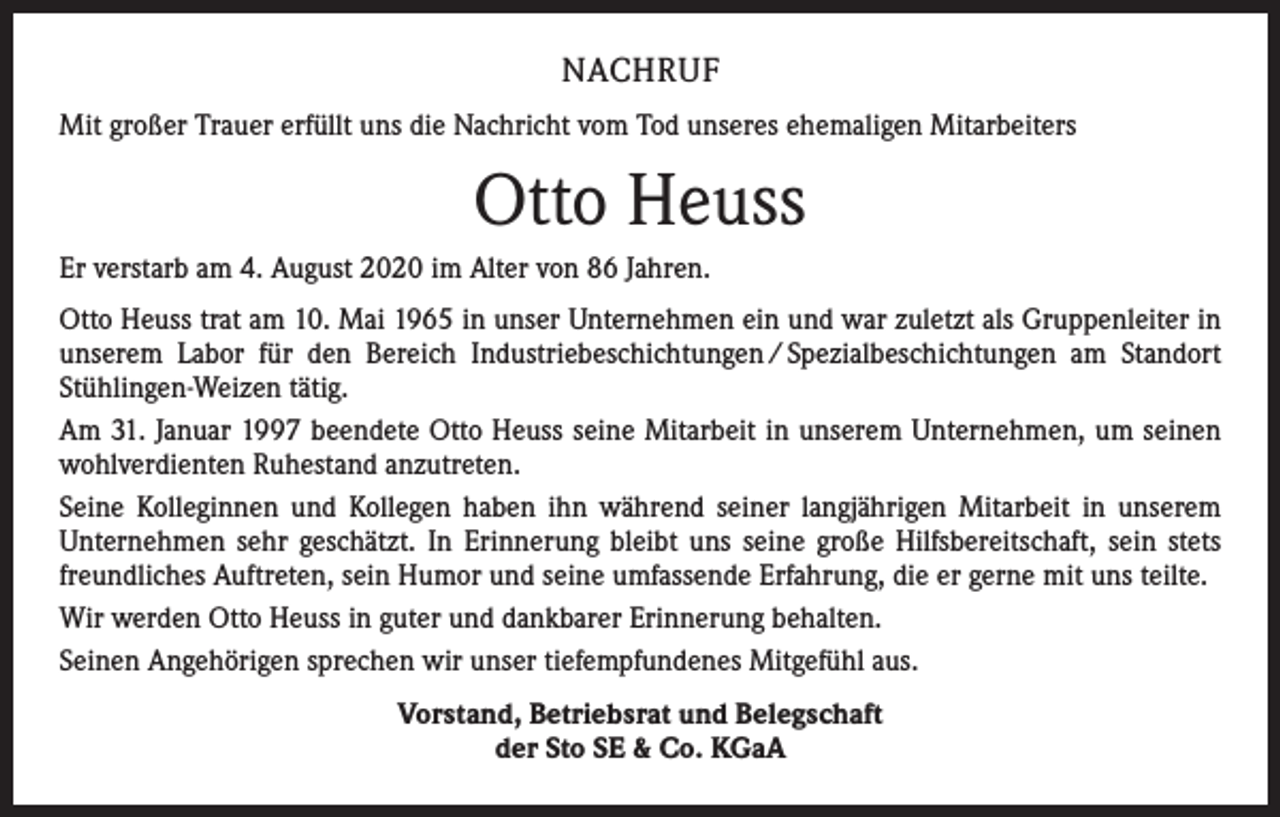 <p>NACHRUF<br />Mit großer Trauer erfüllt uns die Nachricht vom Tod unseres ehemaligen Mitarbeiters</p><p>Otto Heuss<br />Er verstarb am 4. August 2020 im Alter von 86 Jahren.<br />Otto Heuss trat am 10. Mai 1965 in unser Unternehmen ein und war zuletzt als Gruppenleiter in<br />unserem Labor für den Bereich Industriebeschichtungen / Spezialbeschichtungen am Standort<br />Stühlingen-Weizen tätig.<br />Am 31. Januar 1997 beendete Otto Heuss seine Mitarbeit in unserem Unternehmen, um seinen<br />wohlverdienten Ruhestand anzutreten.<br />Seine Kolleginnen und Kollegen haben ihn während seiner langjährigen Mitarbeit in unserem<br />Unternehmen sehr geschätzt. In Erinnerung bleibt uns seine große Hilfsbereitschaft, sein stets<br />freundliches Auftreten, sein Humor und seine umfassende Erfahrung, die er gerne mit uns teilte.<br />Wir werden Otto Heuss in guter und dankbarer Erinnerung behalten.<br />Seinen Angehörigen sprechen wir unser tiefempfundenes Mitgefühl aus.<br />Vorstand, Betriebsrat und Belegschaft<br />der Sto SE &amp; Co. KGaA</p>