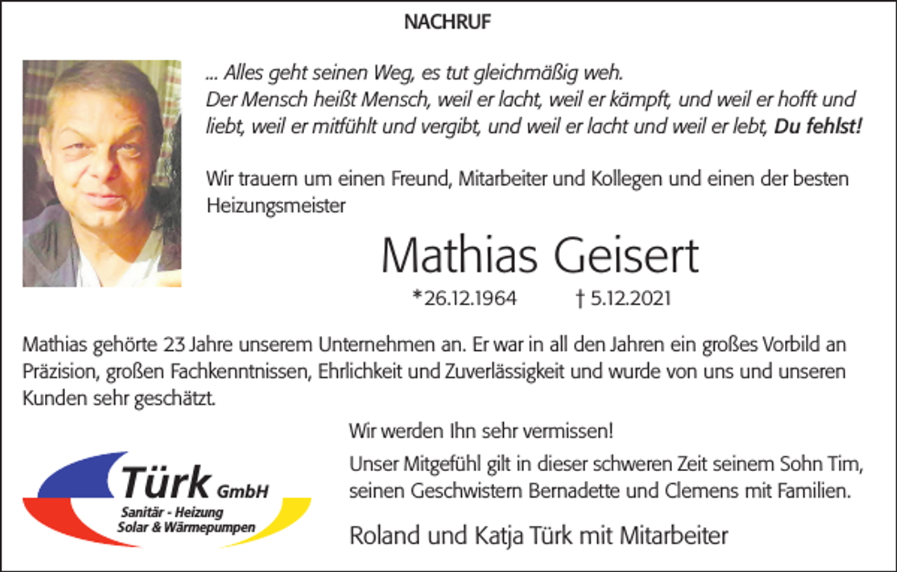 <p>NACHRUF<br />... Alles geht seinen Weg, es tut gleichmäßig weh.<br />Der Mensch heißt Mensch, weil er lacht, weil er kämpft, und weil er hofft und<br />liebt, weil er mitfühlt und vergibt, und weil er lacht und weil er lebt, Du fehlst!<br />Wir trauern um einen Freund, Mitarbeiter und Kollegen und einen der besten<br />Heizungsmeister</p><p>Mathias Geisert<br />* 26.12.1964</p><p>† 5.12.2021</p><p>Mathias gehörte 23 Jahre unserem Unternehmen an. Er war in all den Jahren ein großes Vorbild an<br />Präzision, großen Fachkenntnissen, Ehrlichkeit und Zuverlässigkeit und wurde von uns und unseren<br />Kunden sehr geschätzt.<br />Wir werden Ihn sehr vermissen!</p><p>Türk</p><p>GmbH</p><p>Sanitär - Heizung<br />Solar &amp; Wärmepumpen</p><p>Unser Mitgefühl gilt in dieser schweren Zeit seinem Sohn Tim,<br />seinen Geschwistern Bernadette und Clemens mit Familien.</p><p>Roland und Katja Türk mit Mitarbeiter</p>